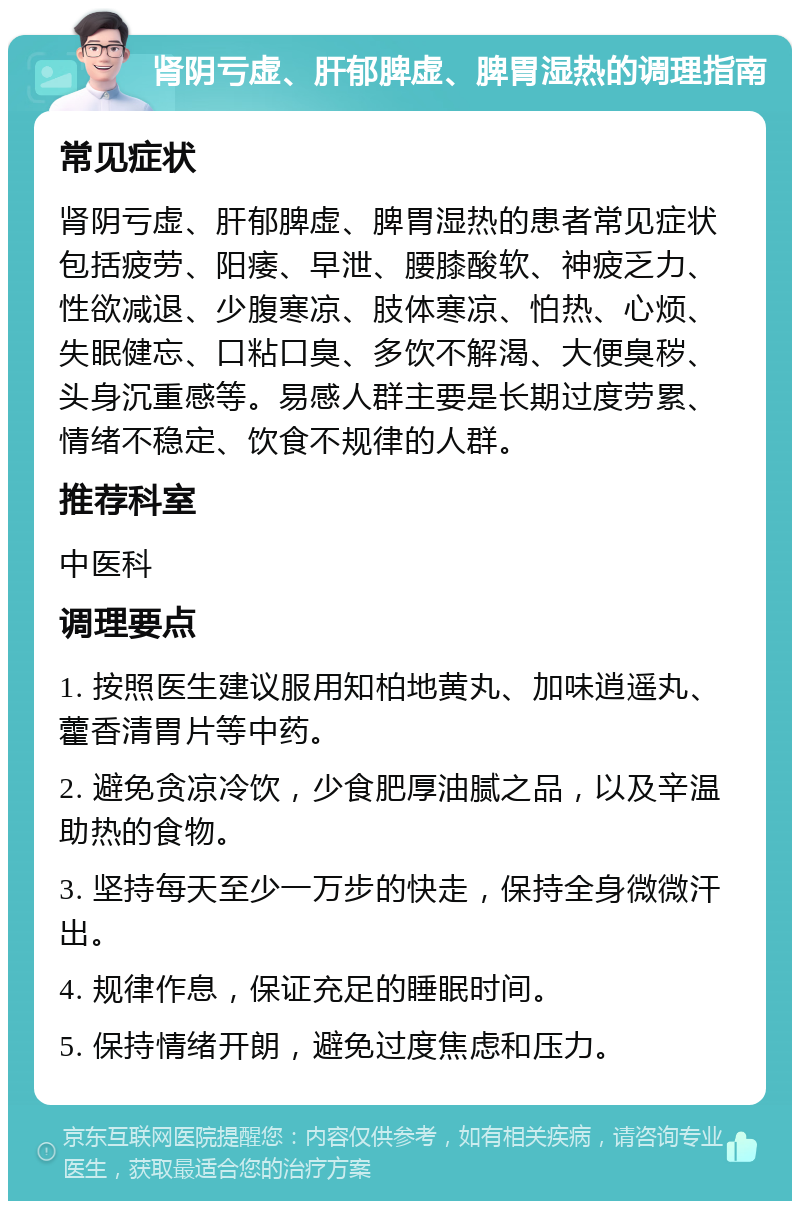 肾阴亏虚、肝郁脾虚、脾胃湿热的调理指南 常见症状 肾阴亏虚、肝郁脾虚、脾胃湿热的患者常见症状包括疲劳、阳痿、早泄、腰膝酸软、神疲乏力、性欲减退、少腹寒凉、肢体寒凉、怕热、心烦、失眠健忘、口粘口臭、多饮不解渴、大便臭秽、头身沉重感等。易感人群主要是长期过度劳累、情绪不稳定、饮食不规律的人群。 推荐科室 中医科 调理要点 1. 按照医生建议服用知柏地黄丸、加味逍遥丸、藿香清胃片等中药。 2. 避免贪凉冷饮，少食肥厚油腻之品，以及辛温助热的食物。 3. 坚持每天至少一万步的快走，保持全身微微汗出。 4. 规律作息，保证充足的睡眠时间。 5. 保持情绪开朗，避免过度焦虑和压力。