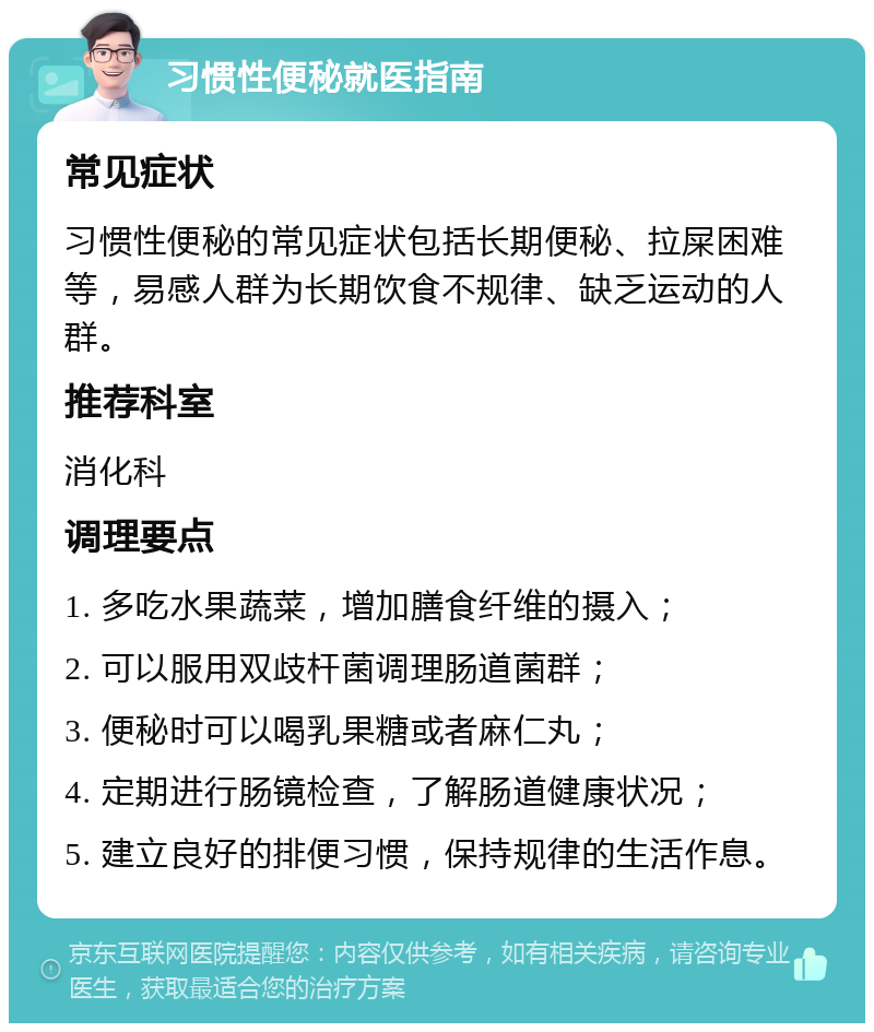 习惯性便秘就医指南 常见症状 习惯性便秘的常见症状包括长期便秘、拉屎困难等，易感人群为长期饮食不规律、缺乏运动的人群。 推荐科室 消化科 调理要点 1. 多吃水果蔬菜，增加膳食纤维的摄入； 2. 可以服用双歧杆菌调理肠道菌群； 3. 便秘时可以喝乳果糖或者麻仁丸； 4. 定期进行肠镜检查，了解肠道健康状况； 5. 建立良好的排便习惯，保持规律的生活作息。