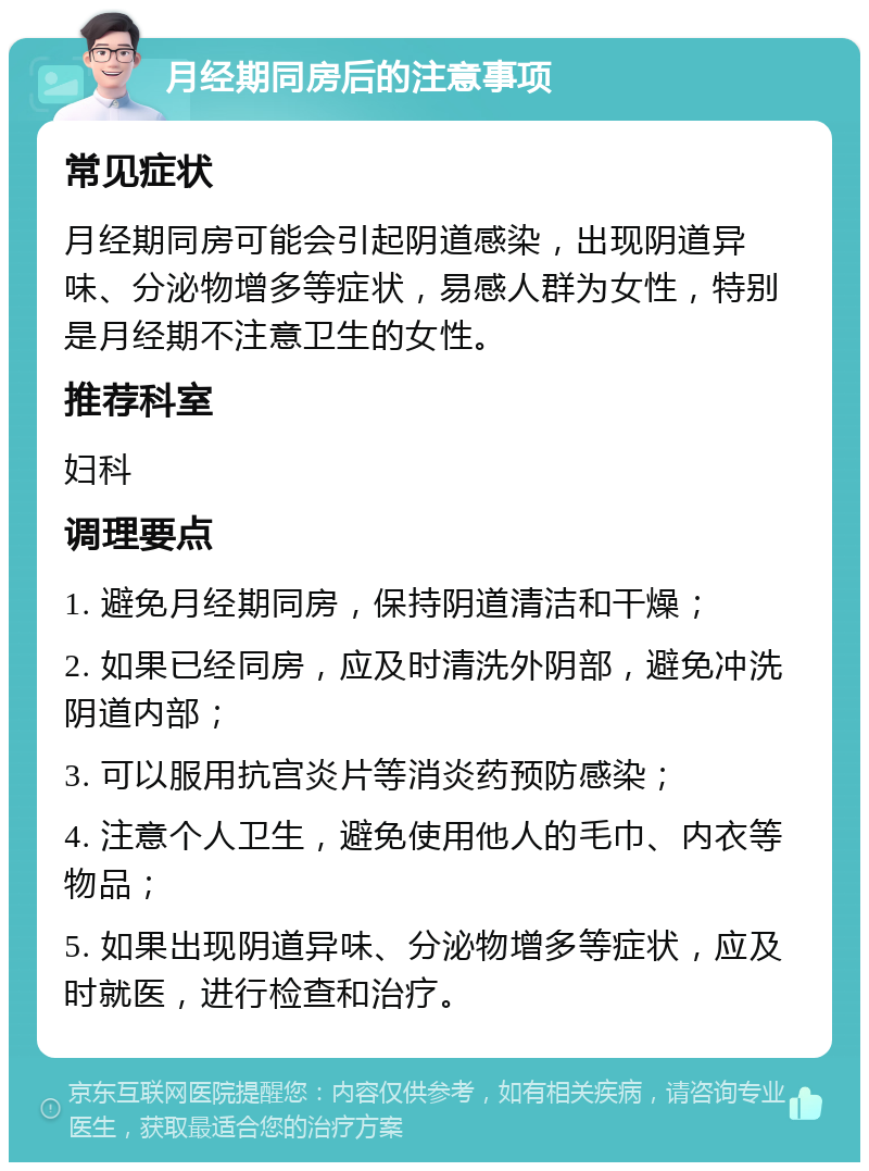 月经期同房后的注意事项 常见症状 月经期同房可能会引起阴道感染，出现阴道异味、分泌物增多等症状，易感人群为女性，特别是月经期不注意卫生的女性。 推荐科室 妇科 调理要点 1. 避免月经期同房，保持阴道清洁和干燥； 2. 如果已经同房，应及时清洗外阴部，避免冲洗阴道内部； 3. 可以服用抗宫炎片等消炎药预防感染； 4. 注意个人卫生，避免使用他人的毛巾、内衣等物品； 5. 如果出现阴道异味、分泌物增多等症状，应及时就医，进行检查和治疗。