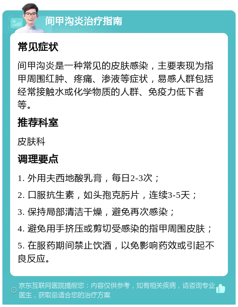 间甲沟炎治疗指南 常见症状 间甲沟炎是一种常见的皮肤感染，主要表现为指甲周围红肿、疼痛、渗液等症状，易感人群包括经常接触水或化学物质的人群、免疫力低下者等。 推荐科室 皮肤科 调理要点 1. 外用夫西地酸乳膏，每日2-3次； 2. 口服抗生素，如头孢克肟片，连续3-5天； 3. 保持局部清洁干燥，避免再次感染； 4. 避免用手挤压或剪切受感染的指甲周围皮肤； 5. 在服药期间禁止饮酒，以免影响药效或引起不良反应。