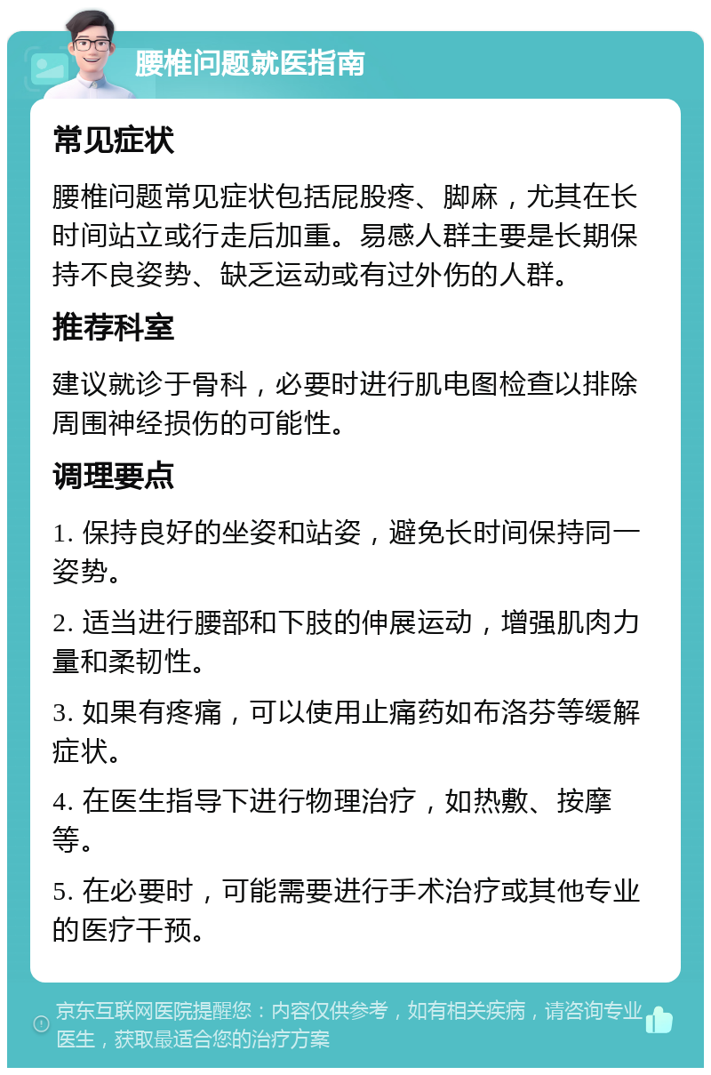 腰椎问题就医指南 常见症状 腰椎问题常见症状包括屁股疼、脚麻，尤其在长时间站立或行走后加重。易感人群主要是长期保持不良姿势、缺乏运动或有过外伤的人群。 推荐科室 建议就诊于骨科，必要时进行肌电图检查以排除周围神经损伤的可能性。 调理要点 1. 保持良好的坐姿和站姿，避免长时间保持同一姿势。 2. 适当进行腰部和下肢的伸展运动，增强肌肉力量和柔韧性。 3. 如果有疼痛，可以使用止痛药如布洛芬等缓解症状。 4. 在医生指导下进行物理治疗，如热敷、按摩等。 5. 在必要时，可能需要进行手术治疗或其他专业的医疗干预。