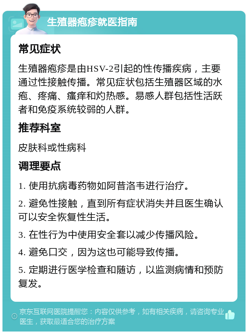 生殖器疱疹就医指南 常见症状 生殖器疱疹是由HSV-2引起的性传播疾病，主要通过性接触传播。常见症状包括生殖器区域的水疱、疼痛、瘙痒和灼热感。易感人群包括性活跃者和免疫系统较弱的人群。 推荐科室 皮肤科或性病科 调理要点 1. 使用抗病毒药物如阿昔洛韦进行治疗。 2. 避免性接触，直到所有症状消失并且医生确认可以安全恢复性生活。 3. 在性行为中使用安全套以减少传播风险。 4. 避免口交，因为这也可能导致传播。 5. 定期进行医学检查和随访，以监测病情和预防复发。