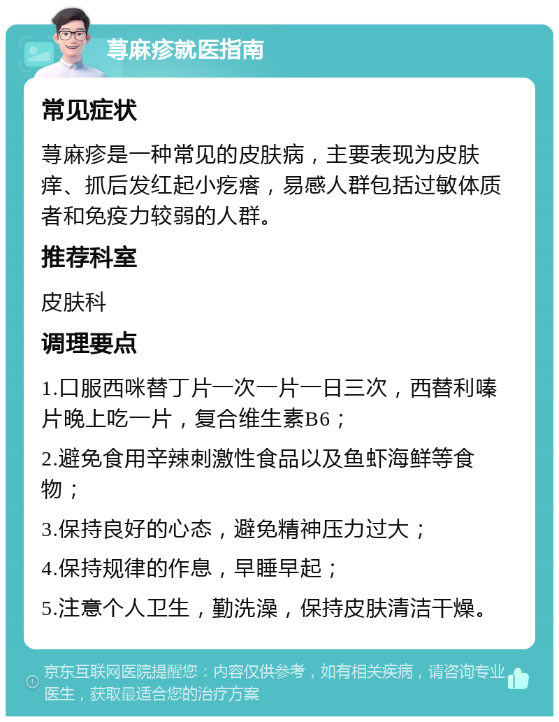 荨麻疹就医指南 常见症状 荨麻疹是一种常见的皮肤病，主要表现为皮肤痒、抓后发红起小疙瘩，易感人群包括过敏体质者和免疫力较弱的人群。 推荐科室 皮肤科 调理要点 1.口服西咪替丁片一次一片一日三次，西替利嗪片晚上吃一片，复合维生素B6； 2.避免食用辛辣刺激性食品以及鱼虾海鲜等食物； 3.保持良好的心态，避免精神压力过大； 4.保持规律的作息，早睡早起； 5.注意个人卫生，勤洗澡，保持皮肤清洁干燥。