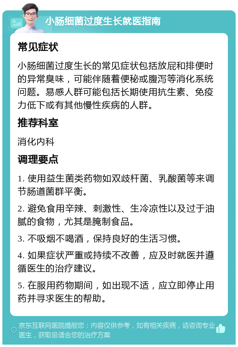 小肠细菌过度生长就医指南 常见症状 小肠细菌过度生长的常见症状包括放屁和排便时的异常臭味，可能伴随着便秘或腹泻等消化系统问题。易感人群可能包括长期使用抗生素、免疫力低下或有其他慢性疾病的人群。 推荐科室 消化内科 调理要点 1. 使用益生菌类药物如双歧杆菌、乳酸菌等来调节肠道菌群平衡。 2. 避免食用辛辣、刺激性、生冷凉性以及过于油腻的食物，尤其是腌制食品。 3. 不吸烟不喝酒，保持良好的生活习惯。 4. 如果症状严重或持续不改善，应及时就医并遵循医生的治疗建议。 5. 在服用药物期间，如出现不适，应立即停止用药并寻求医生的帮助。