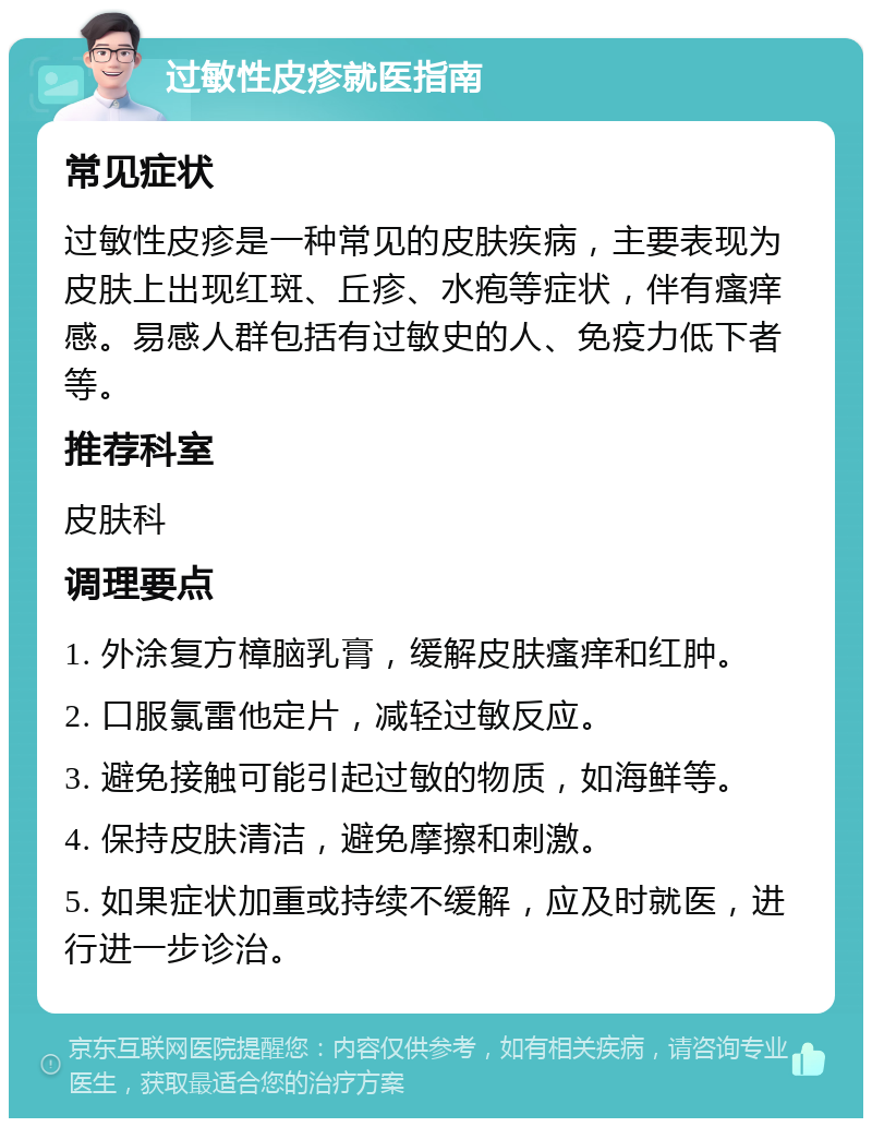 过敏性皮疹就医指南 常见症状 过敏性皮疹是一种常见的皮肤疾病，主要表现为皮肤上出现红斑、丘疹、水疱等症状，伴有瘙痒感。易感人群包括有过敏史的人、免疫力低下者等。 推荐科室 皮肤科 调理要点 1. 外涂复方樟脑乳膏，缓解皮肤瘙痒和红肿。 2. 口服氯雷他定片，减轻过敏反应。 3. 避免接触可能引起过敏的物质，如海鲜等。 4. 保持皮肤清洁，避免摩擦和刺激。 5. 如果症状加重或持续不缓解，应及时就医，进行进一步诊治。