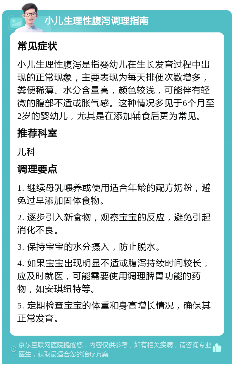 小儿生理性腹泻调理指南 常见症状 小儿生理性腹泻是指婴幼儿在生长发育过程中出现的正常现象，主要表现为每天排便次数增多，粪便稀薄、水分含量高，颜色较浅，可能伴有轻微的腹部不适或胀气感。这种情况多见于6个月至2岁的婴幼儿，尤其是在添加辅食后更为常见。 推荐科室 儿科 调理要点 1. 继续母乳喂养或使用适合年龄的配方奶粉，避免过早添加固体食物。 2. 逐步引入新食物，观察宝宝的反应，避免引起消化不良。 3. 保持宝宝的水分摄入，防止脱水。 4. 如果宝宝出现明显不适或腹泻持续时间较长，应及时就医，可能需要使用调理脾胃功能的药物，如安琪纽特等。 5. 定期检查宝宝的体重和身高增长情况，确保其正常发育。