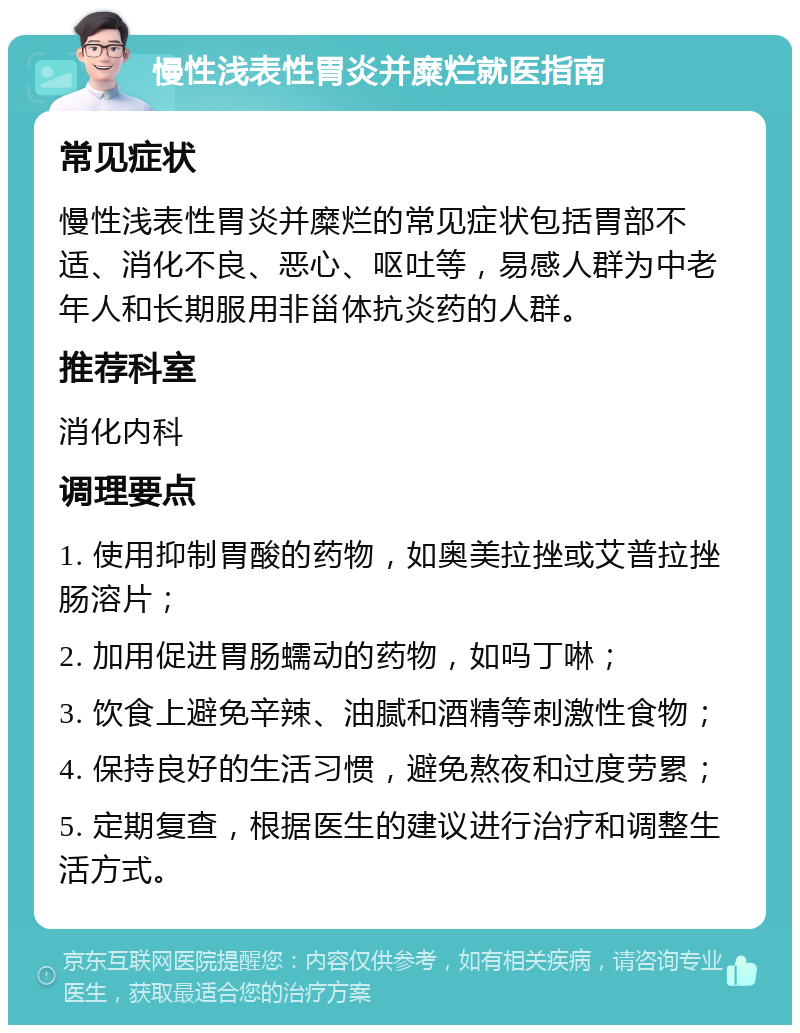 慢性浅表性胃炎并糜烂就医指南 常见症状 慢性浅表性胃炎并糜烂的常见症状包括胃部不适、消化不良、恶心、呕吐等，易感人群为中老年人和长期服用非甾体抗炎药的人群。 推荐科室 消化内科 调理要点 1. 使用抑制胃酸的药物，如奥美拉挫或艾普拉挫肠溶片； 2. 加用促进胃肠蠕动的药物，如吗丁啉； 3. 饮食上避免辛辣、油腻和酒精等刺激性食物； 4. 保持良好的生活习惯，避免熬夜和过度劳累； 5. 定期复查，根据医生的建议进行治疗和调整生活方式。