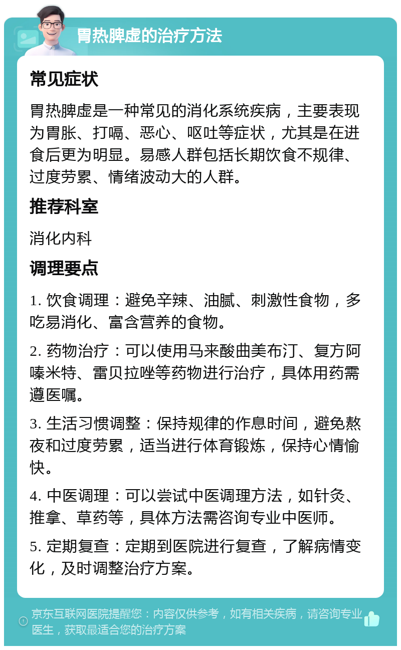 胃热脾虚的治疗方法 常见症状 胃热脾虚是一种常见的消化系统疾病，主要表现为胃胀、打嗝、恶心、呕吐等症状，尤其是在进食后更为明显。易感人群包括长期饮食不规律、过度劳累、情绪波动大的人群。 推荐科室 消化内科 调理要点 1. 饮食调理：避免辛辣、油腻、刺激性食物，多吃易消化、富含营养的食物。 2. 药物治疗：可以使用马来酸曲美布汀、复方阿嗪米特、雷贝拉唑等药物进行治疗，具体用药需遵医嘱。 3. 生活习惯调整：保持规律的作息时间，避免熬夜和过度劳累，适当进行体育锻炼，保持心情愉快。 4. 中医调理：可以尝试中医调理方法，如针灸、推拿、草药等，具体方法需咨询专业中医师。 5. 定期复查：定期到医院进行复查，了解病情变化，及时调整治疗方案。