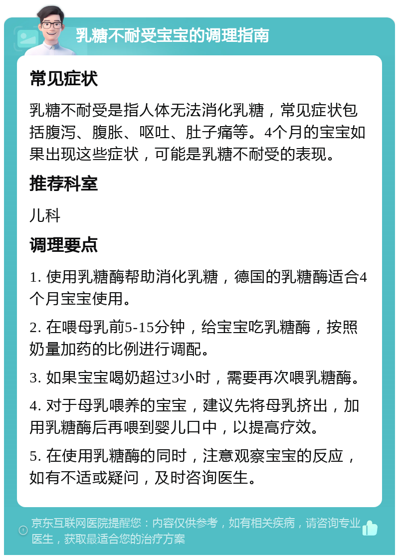 乳糖不耐受宝宝的调理指南 常见症状 乳糖不耐受是指人体无法消化乳糖，常见症状包括腹泻、腹胀、呕吐、肚子痛等。4个月的宝宝如果出现这些症状，可能是乳糖不耐受的表现。 推荐科室 儿科 调理要点 1. 使用乳糖酶帮助消化乳糖，德国的乳糖酶适合4个月宝宝使用。 2. 在喂母乳前5-15分钟，给宝宝吃乳糖酶，按照奶量加药的比例进行调配。 3. 如果宝宝喝奶超过3小时，需要再次喂乳糖酶。 4. 对于母乳喂养的宝宝，建议先将母乳挤出，加用乳糖酶后再喂到婴儿口中，以提高疗效。 5. 在使用乳糖酶的同时，注意观察宝宝的反应，如有不适或疑问，及时咨询医生。