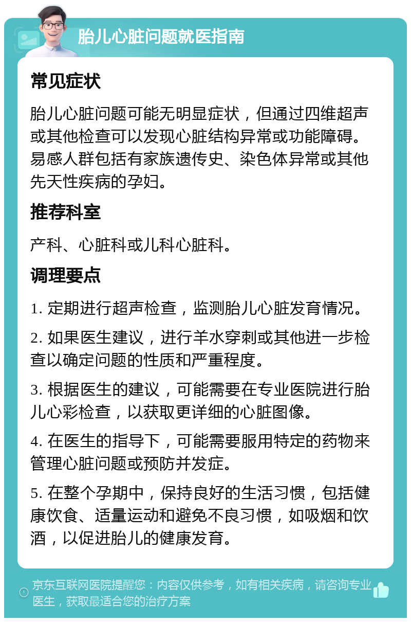 胎儿心脏问题就医指南 常见症状 胎儿心脏问题可能无明显症状，但通过四维超声或其他检查可以发现心脏结构异常或功能障碍。易感人群包括有家族遗传史、染色体异常或其他先天性疾病的孕妇。 推荐科室 产科、心脏科或儿科心脏科。 调理要点 1. 定期进行超声检查，监测胎儿心脏发育情况。 2. 如果医生建议，进行羊水穿刺或其他进一步检查以确定问题的性质和严重程度。 3. 根据医生的建议，可能需要在专业医院进行胎儿心彩检查，以获取更详细的心脏图像。 4. 在医生的指导下，可能需要服用特定的药物来管理心脏问题或预防并发症。 5. 在整个孕期中，保持良好的生活习惯，包括健康饮食、适量运动和避免不良习惯，如吸烟和饮酒，以促进胎儿的健康发育。