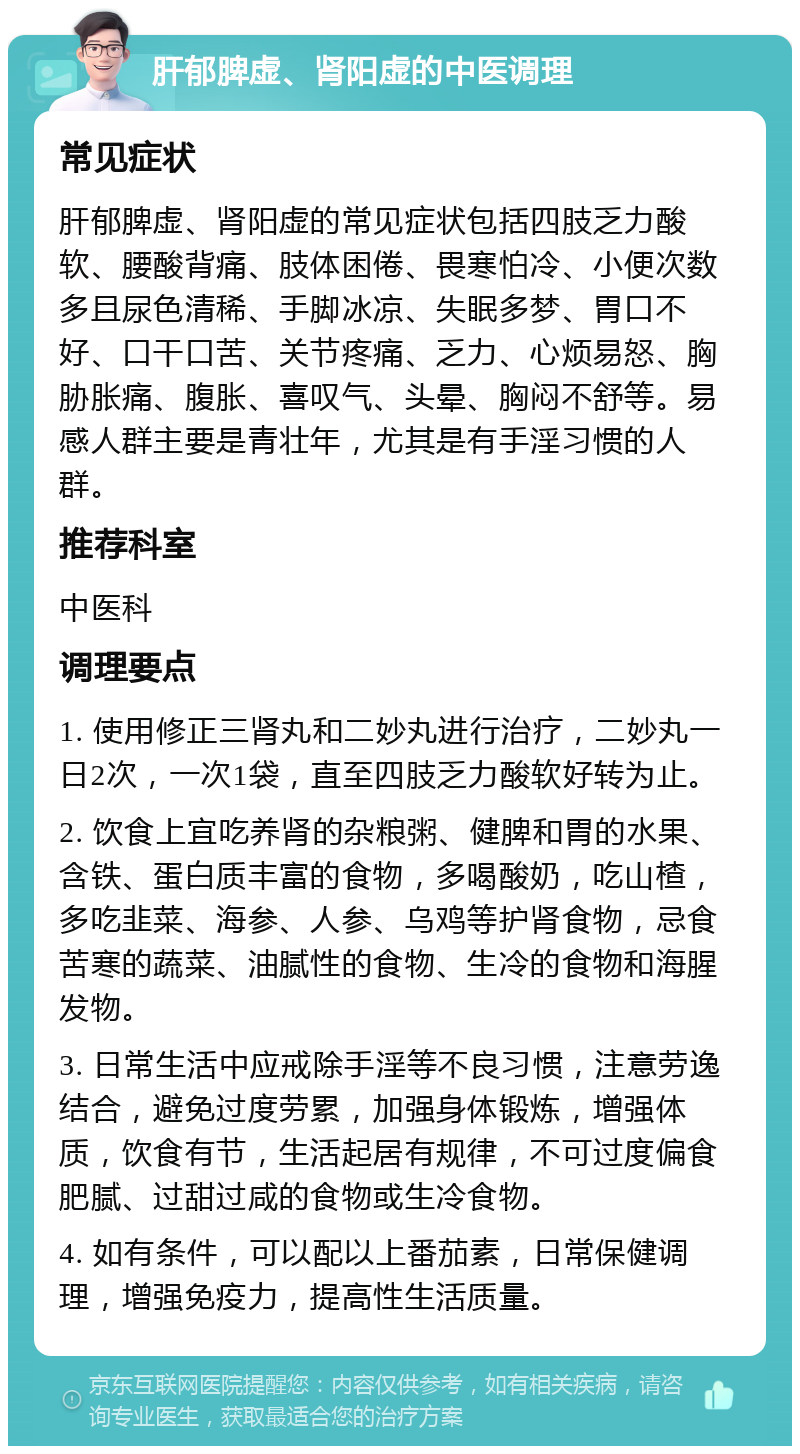 肝郁脾虚、肾阳虚的中医调理 常见症状 肝郁脾虚、肾阳虚的常见症状包括四肢乏力酸软、腰酸背痛、肢体困倦、畏寒怕冷、小便次数多且尿色清稀、手脚冰凉、失眠多梦、胃口不好、口干口苦、关节疼痛、乏力、心烦易怒、胸胁胀痛、腹胀、喜叹气、头晕、胸闷不舒等。易感人群主要是青壮年，尤其是有手淫习惯的人群。 推荐科室 中医科 调理要点 1. 使用修正三肾丸和二妙丸进行治疗，二妙丸一日2次，一次1袋，直至四肢乏力酸软好转为止。 2. 饮食上宜吃养肾的杂粮粥、健脾和胃的水果、含铁、蛋白质丰富的食物，多喝酸奶，吃山楂，多吃韭菜、海参、人参、乌鸡等护肾食物，忌食苦寒的蔬菜、油腻性的食物、生冷的食物和海腥发物。 3. 日常生活中应戒除手淫等不良习惯，注意劳逸结合，避免过度劳累，加强身体锻炼，增强体质，饮食有节，生活起居有规律，不可过度偏食肥腻、过甜过咸的食物或生冷食物。 4. 如有条件，可以配以上番茄素，日常保健调理，增强免疫力，提高性生活质量。