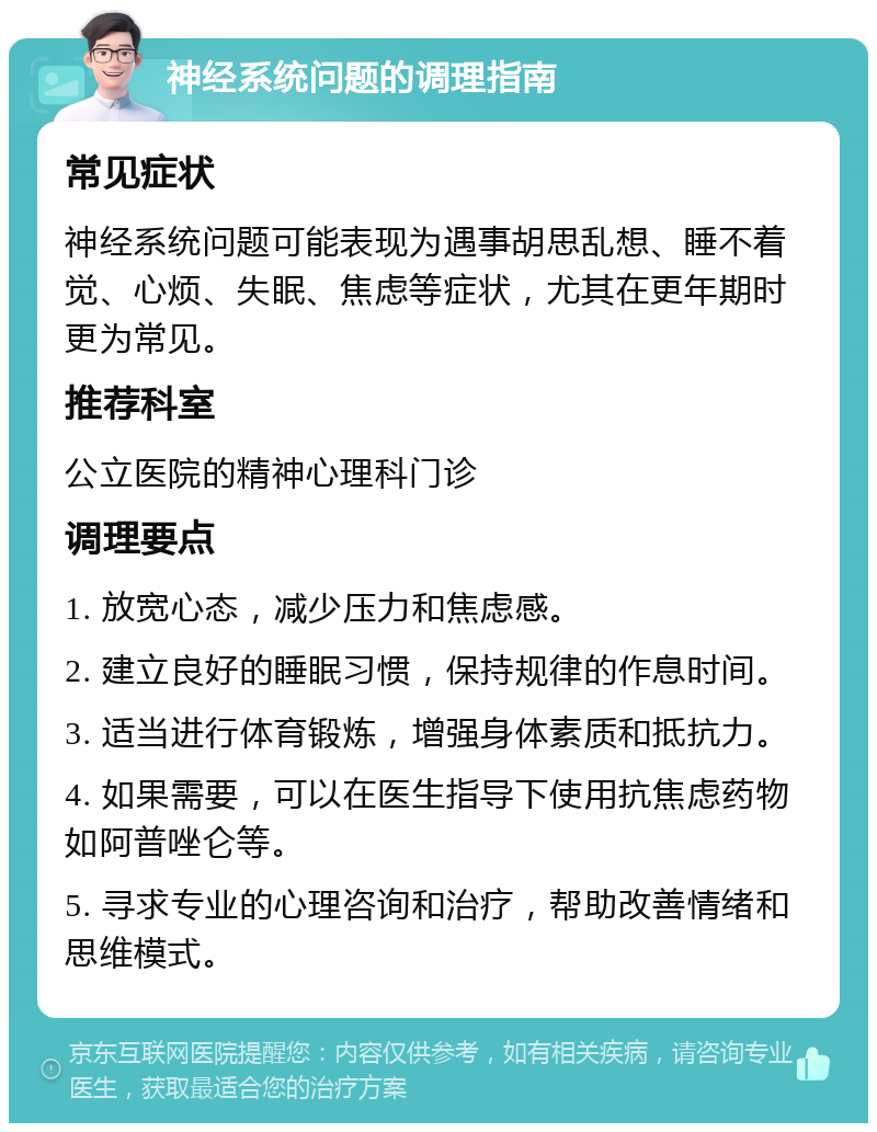 神经系统问题的调理指南 常见症状 神经系统问题可能表现为遇事胡思乱想、睡不着觉、心烦、失眠、焦虑等症状，尤其在更年期时更为常见。 推荐科室 公立医院的精神心理科门诊 调理要点 1. 放宽心态，减少压力和焦虑感。 2. 建立良好的睡眠习惯，保持规律的作息时间。 3. 适当进行体育锻炼，增强身体素质和抵抗力。 4. 如果需要，可以在医生指导下使用抗焦虑药物如阿普唑仑等。 5. 寻求专业的心理咨询和治疗，帮助改善情绪和思维模式。