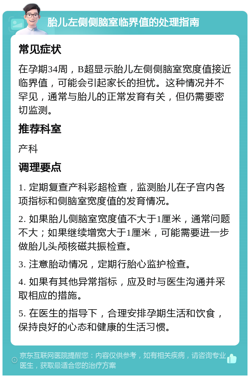 胎儿左侧侧脑室临界值的处理指南 常见症状 在孕期34周，B超显示胎儿左侧侧脑室宽度值接近临界值，可能会引起家长的担忧。这种情况并不罕见，通常与胎儿的正常发育有关，但仍需要密切监测。 推荐科室 产科 调理要点 1. 定期复查产科彩超检查，监测胎儿在子宫内各项指标和侧脑室宽度值的发育情况。 2. 如果胎儿侧脑室宽度值不大于1厘米，通常问题不大；如果继续增宽大于1厘米，可能需要进一步做胎儿头颅核磁共振检查。 3. 注意胎动情况，定期行胎心监护检查。 4. 如果有其他异常指标，应及时与医生沟通并采取相应的措施。 5. 在医生的指导下，合理安排孕期生活和饮食，保持良好的心态和健康的生活习惯。