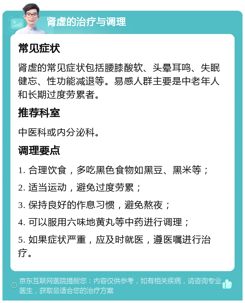 肾虚的治疗与调理 常见症状 肾虚的常见症状包括腰膝酸软、头晕耳鸣、失眠健忘、性功能减退等。易感人群主要是中老年人和长期过度劳累者。 推荐科室 中医科或内分泌科。 调理要点 1. 合理饮食，多吃黑色食物如黑豆、黑米等； 2. 适当运动，避免过度劳累； 3. 保持良好的作息习惯，避免熬夜； 4. 可以服用六味地黄丸等中药进行调理； 5. 如果症状严重，应及时就医，遵医嘱进行治疗。