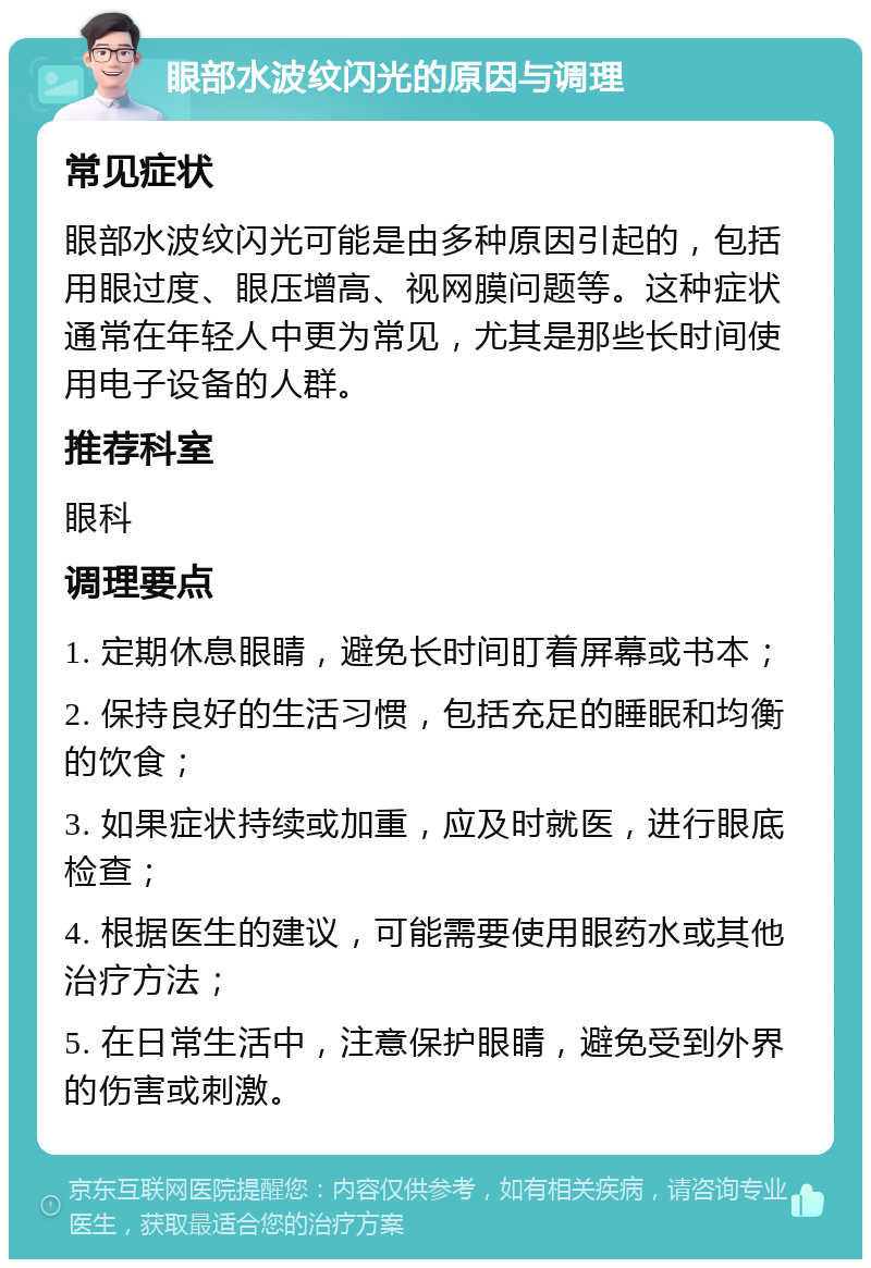 眼部水波纹闪光的原因与调理 常见症状 眼部水波纹闪光可能是由多种原因引起的，包括用眼过度、眼压增高、视网膜问题等。这种症状通常在年轻人中更为常见，尤其是那些长时间使用电子设备的人群。 推荐科室 眼科 调理要点 1. 定期休息眼睛，避免长时间盯着屏幕或书本； 2. 保持良好的生活习惯，包括充足的睡眠和均衡的饮食； 3. 如果症状持续或加重，应及时就医，进行眼底检查； 4. 根据医生的建议，可能需要使用眼药水或其他治疗方法； 5. 在日常生活中，注意保护眼睛，避免受到外界的伤害或刺激。