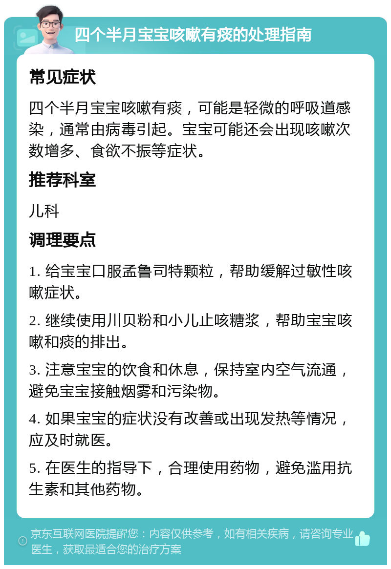 四个半月宝宝咳嗽有痰的处理指南 常见症状 四个半月宝宝咳嗽有痰，可能是轻微的呼吸道感染，通常由病毒引起。宝宝可能还会出现咳嗽次数增多、食欲不振等症状。 推荐科室 儿科 调理要点 1. 给宝宝口服孟鲁司特颗粒，帮助缓解过敏性咳嗽症状。 2. 继续使用川贝粉和小儿止咳糖浆，帮助宝宝咳嗽和痰的排出。 3. 注意宝宝的饮食和休息，保持室内空气流通，避免宝宝接触烟雾和污染物。 4. 如果宝宝的症状没有改善或出现发热等情况，应及时就医。 5. 在医生的指导下，合理使用药物，避免滥用抗生素和其他药物。