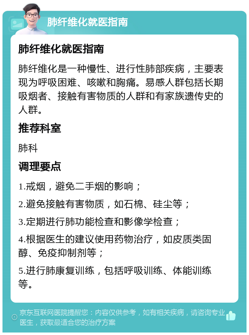 肺纤维化就医指南 肺纤维化就医指南 肺纤维化是一种慢性、进行性肺部疾病，主要表现为呼吸困难、咳嗽和胸痛。易感人群包括长期吸烟者、接触有害物质的人群和有家族遗传史的人群。 推荐科室 肺科 调理要点 1.戒烟，避免二手烟的影响； 2.避免接触有害物质，如石棉、硅尘等； 3.定期进行肺功能检查和影像学检查； 4.根据医生的建议使用药物治疗，如皮质类固醇、免疫抑制剂等； 5.进行肺康复训练，包括呼吸训练、体能训练等。