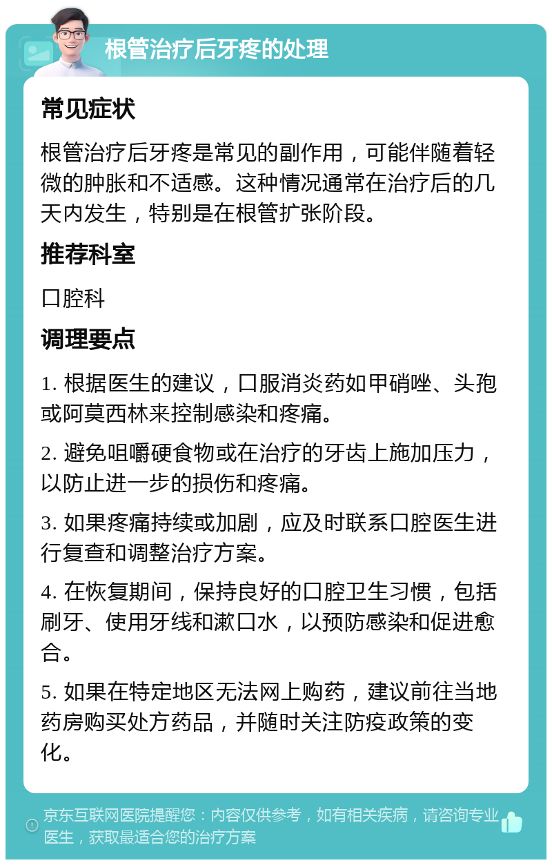 根管治疗后牙疼的处理 常见症状 根管治疗后牙疼是常见的副作用，可能伴随着轻微的肿胀和不适感。这种情况通常在治疗后的几天内发生，特别是在根管扩张阶段。 推荐科室 口腔科 调理要点 1. 根据医生的建议，口服消炎药如甲硝唑、头孢或阿莫西林来控制感染和疼痛。 2. 避免咀嚼硬食物或在治疗的牙齿上施加压力，以防止进一步的损伤和疼痛。 3. 如果疼痛持续或加剧，应及时联系口腔医生进行复查和调整治疗方案。 4. 在恢复期间，保持良好的口腔卫生习惯，包括刷牙、使用牙线和漱口水，以预防感染和促进愈合。 5. 如果在特定地区无法网上购药，建议前往当地药房购买处方药品，并随时关注防疫政策的变化。