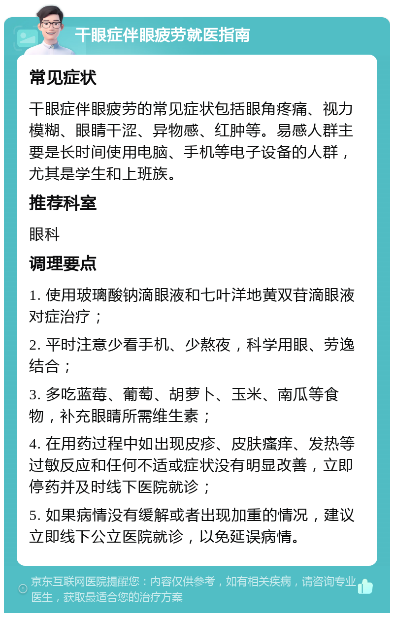 干眼症伴眼疲劳就医指南 常见症状 干眼症伴眼疲劳的常见症状包括眼角疼痛、视力模糊、眼睛干涩、异物感、红肿等。易感人群主要是长时间使用电脑、手机等电子设备的人群，尤其是学生和上班族。 推荐科室 眼科 调理要点 1. 使用玻璃酸钠滴眼液和七叶洋地黄双苷滴眼液对症治疗； 2. 平时注意少看手机、少熬夜，科学用眼、劳逸结合； 3. 多吃蓝莓、葡萄、胡萝卜、玉米、南瓜等食物，补充眼睛所需维生素； 4. 在用药过程中如出现皮疹、皮肤瘙痒、发热等过敏反应和任何不适或症状没有明显改善，立即停药并及时线下医院就诊； 5. 如果病情没有缓解或者出现加重的情况，建议立即线下公立医院就诊，以免延误病情。