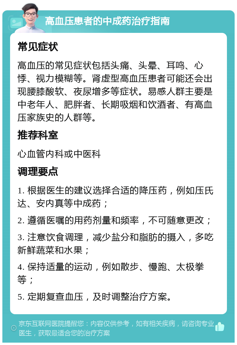 高血压患者的中成药治疗指南 常见症状 高血压的常见症状包括头痛、头晕、耳鸣、心悸、视力模糊等。肾虚型高血压患者可能还会出现腰膝酸软、夜尿增多等症状。易感人群主要是中老年人、肥胖者、长期吸烟和饮酒者、有高血压家族史的人群等。 推荐科室 心血管内科或中医科 调理要点 1. 根据医生的建议选择合适的降压药，例如压氏达、安内真等中成药； 2. 遵循医嘱的用药剂量和频率，不可随意更改； 3. 注意饮食调理，减少盐分和脂肪的摄入，多吃新鲜蔬菜和水果； 4. 保持适量的运动，例如散步、慢跑、太极拳等； 5. 定期复查血压，及时调整治疗方案。