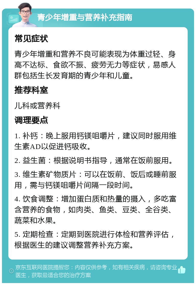 青少年增重与营养补充指南 常见症状 青少年增重和营养不良可能表现为体重过轻、身高不达标、食欲不振、疲劳无力等症状，易感人群包括生长发育期的青少年和儿童。 推荐科室 儿科或营养科 调理要点 1. 补钙：晚上服用钙镁咀嚼片，建议同时服用维生素AD以促进钙吸收。 2. 益生菌：根据说明书指导，通常在饭前服用。 3. 维生素矿物质片：可以在饭前、饭后或睡前服用，需与钙镁咀嚼片间隔一段时间。 4. 饮食调整：增加蛋白质和热量的摄入，多吃富含营养的食物，如肉类、鱼类、豆类、全谷类、蔬菜和水果。 5. 定期检查：定期到医院进行体检和营养评估，根据医生的建议调整营养补充方案。