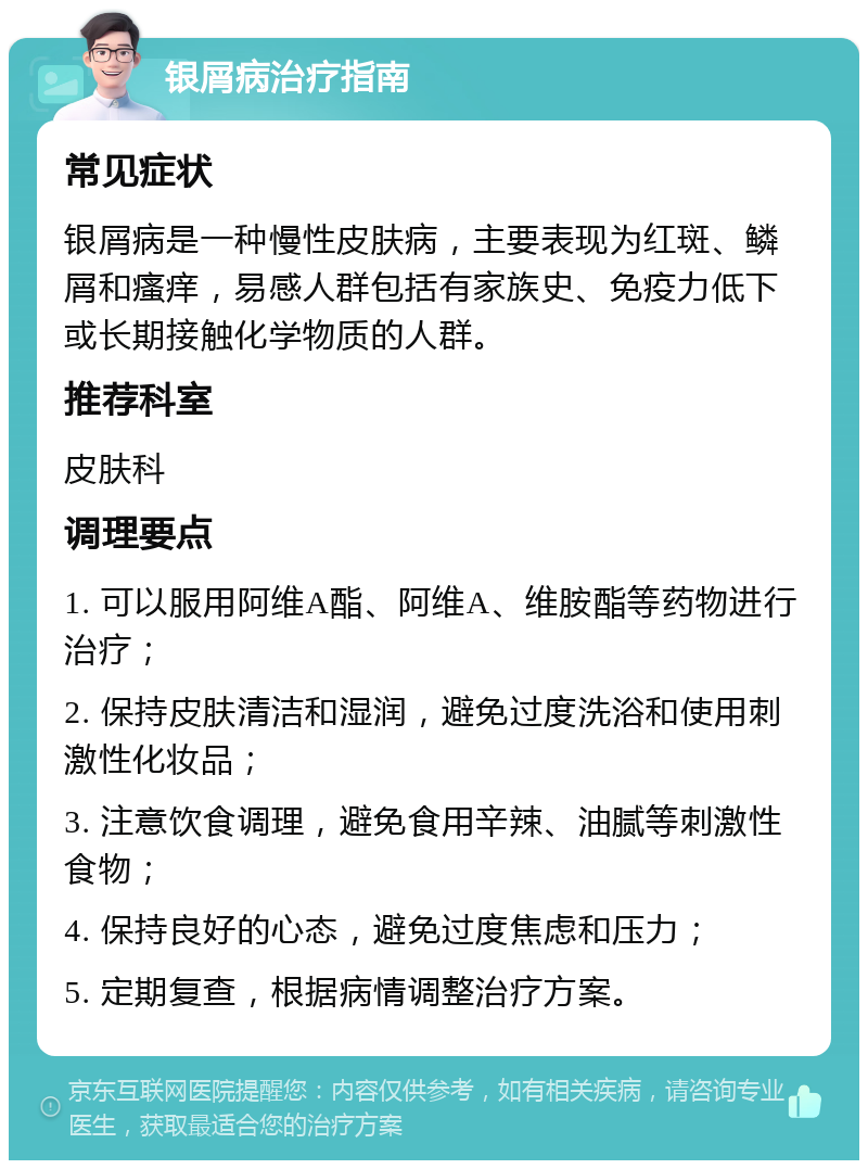 银屑病治疗指南 常见症状 银屑病是一种慢性皮肤病，主要表现为红斑、鳞屑和瘙痒，易感人群包括有家族史、免疫力低下或长期接触化学物质的人群。 推荐科室 皮肤科 调理要点 1. 可以服用阿维A酯、阿维A、维胺酯等药物进行治疗； 2. 保持皮肤清洁和湿润，避免过度洗浴和使用刺激性化妆品； 3. 注意饮食调理，避免食用辛辣、油腻等刺激性食物； 4. 保持良好的心态，避免过度焦虑和压力； 5. 定期复查，根据病情调整治疗方案。