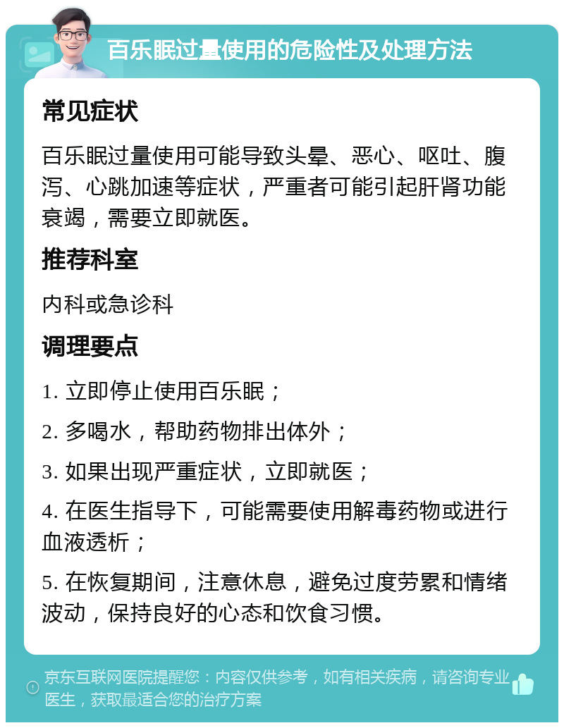 百乐眠过量使用的危险性及处理方法 常见症状 百乐眠过量使用可能导致头晕、恶心、呕吐、腹泻、心跳加速等症状，严重者可能引起肝肾功能衰竭，需要立即就医。 推荐科室 内科或急诊科 调理要点 1. 立即停止使用百乐眠； 2. 多喝水，帮助药物排出体外； 3. 如果出现严重症状，立即就医； 4. 在医生指导下，可能需要使用解毒药物或进行血液透析； 5. 在恢复期间，注意休息，避免过度劳累和情绪波动，保持良好的心态和饮食习惯。