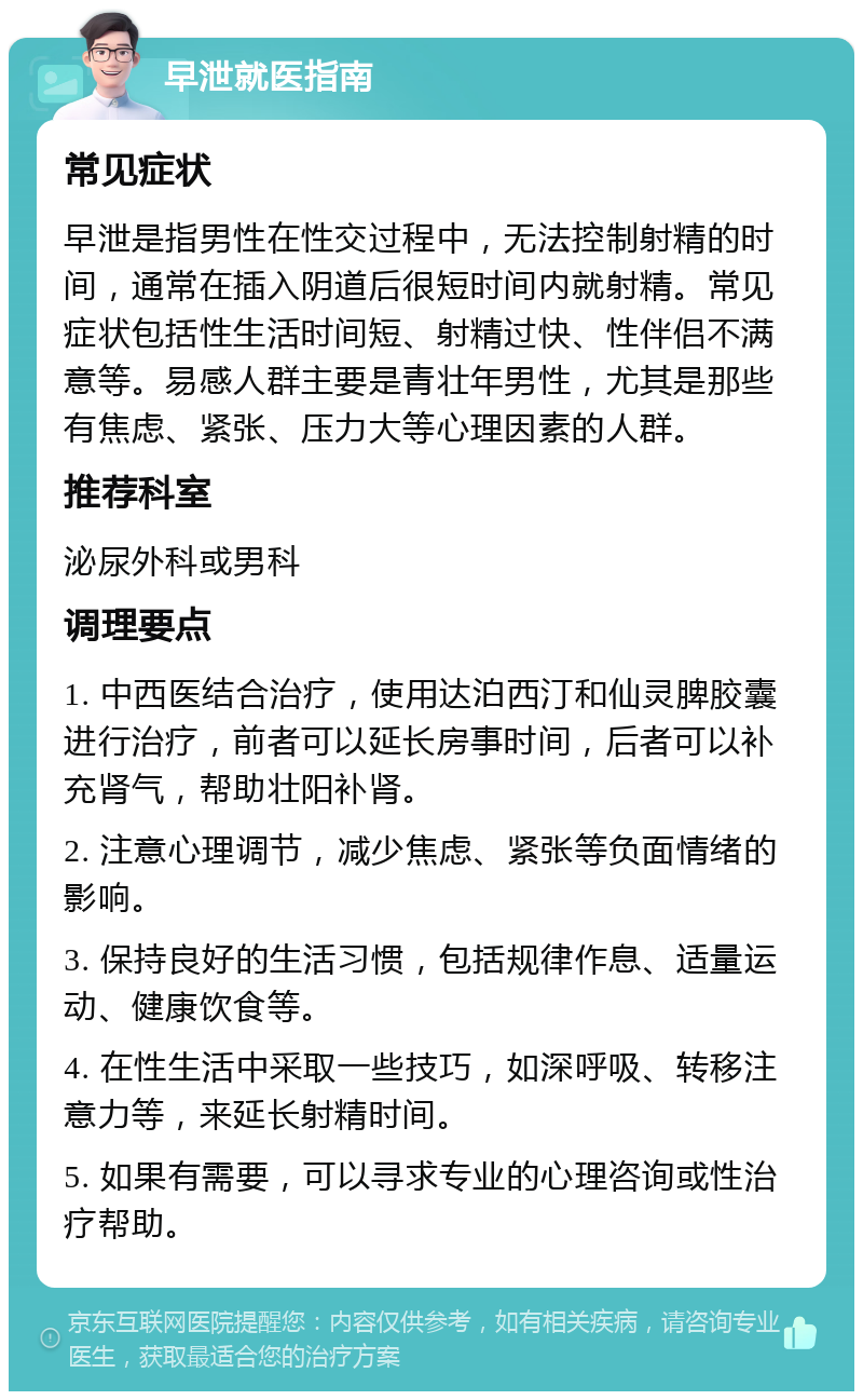 早泄就医指南 常见症状 早泄是指男性在性交过程中，无法控制射精的时间，通常在插入阴道后很短时间内就射精。常见症状包括性生活时间短、射精过快、性伴侣不满意等。易感人群主要是青壮年男性，尤其是那些有焦虑、紧张、压力大等心理因素的人群。 推荐科室 泌尿外科或男科 调理要点 1. 中西医结合治疗，使用达泊西汀和仙灵脾胶囊进行治疗，前者可以延长房事时间，后者可以补充肾气，帮助壮阳补肾。 2. 注意心理调节，减少焦虑、紧张等负面情绪的影响。 3. 保持良好的生活习惯，包括规律作息、适量运动、健康饮食等。 4. 在性生活中采取一些技巧，如深呼吸、转移注意力等，来延长射精时间。 5. 如果有需要，可以寻求专业的心理咨询或性治疗帮助。