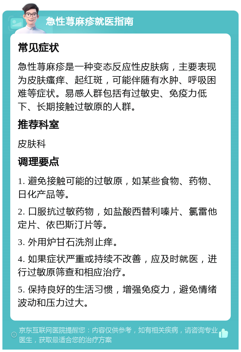 急性荨麻疹就医指南 常见症状 急性荨麻疹是一种变态反应性皮肤病，主要表现为皮肤瘙痒、起红斑，可能伴随有水肿、呼吸困难等症状。易感人群包括有过敏史、免疫力低下、长期接触过敏原的人群。 推荐科室 皮肤科 调理要点 1. 避免接触可能的过敏原，如某些食物、药物、日化产品等。 2. 口服抗过敏药物，如盐酸西替利嗪片、氯雷他定片、依巴斯汀片等。 3. 外用炉甘石洗剂止痒。 4. 如果症状严重或持续不改善，应及时就医，进行过敏原筛查和相应治疗。 5. 保持良好的生活习惯，增强免疫力，避免情绪波动和压力过大。