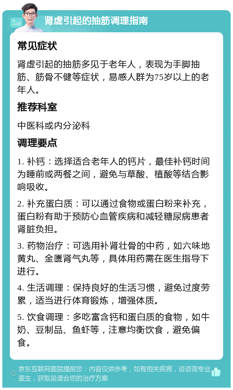 肾虚引起的抽筋调理指南 常见症状 肾虚引起的抽筋多见于老年人，表现为手脚抽筋、筋骨不健等症状，易感人群为75岁以上的老年人。 推荐科室 中医科或内分泌科 调理要点 1. 补钙：选择适合老年人的钙片，最佳补钙时间为睡前或两餐之间，避免与草酸、植酸等结合影响吸收。 2. 补充蛋白质：可以通过食物或蛋白粉来补充，蛋白粉有助于预防心血管疾病和减轻糖尿病患者肾脏负担。 3. 药物治疗：可选用补肾壮骨的中药，如六味地黄丸、金匮肾气丸等，具体用药需在医生指导下进行。 4. 生活调理：保持良好的生活习惯，避免过度劳累，适当进行体育锻炼，增强体质。 5. 饮食调理：多吃富含钙和蛋白质的食物，如牛奶、豆制品、鱼虾等，注意均衡饮食，避免偏食。