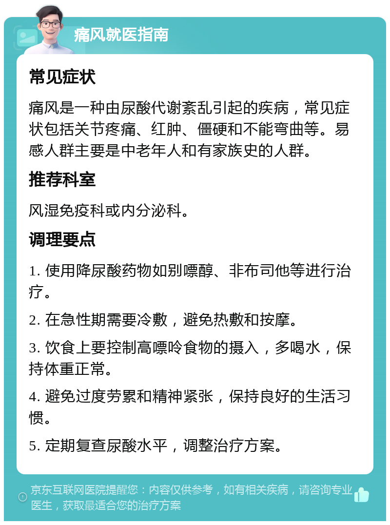 痛风就医指南 常见症状 痛风是一种由尿酸代谢紊乱引起的疾病，常见症状包括关节疼痛、红肿、僵硬和不能弯曲等。易感人群主要是中老年人和有家族史的人群。 推荐科室 风湿免疫科或内分泌科。 调理要点 1. 使用降尿酸药物如别嘌醇、非布司他等进行治疗。 2. 在急性期需要冷敷，避免热敷和按摩。 3. 饮食上要控制高嘌呤食物的摄入，多喝水，保持体重正常。 4. 避免过度劳累和精神紧张，保持良好的生活习惯。 5. 定期复查尿酸水平，调整治疗方案。