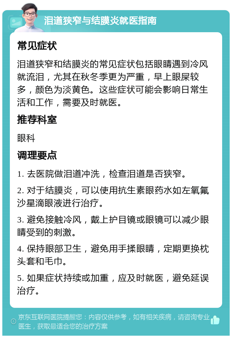 泪道狭窄与结膜炎就医指南 常见症状 泪道狭窄和结膜炎的常见症状包括眼睛遇到冷风就流泪，尤其在秋冬季更为严重，早上眼屎较多，颜色为淡黄色。这些症状可能会影响日常生活和工作，需要及时就医。 推荐科室 眼科 调理要点 1. 去医院做泪道冲洗，检查泪道是否狭窄。 2. 对于结膜炎，可以使用抗生素眼药水如左氧氟沙星滴眼液进行治疗。 3. 避免接触冷风，戴上护目镜或眼镜可以减少眼睛受到的刺激。 4. 保持眼部卫生，避免用手揉眼睛，定期更换枕头套和毛巾。 5. 如果症状持续或加重，应及时就医，避免延误治疗。