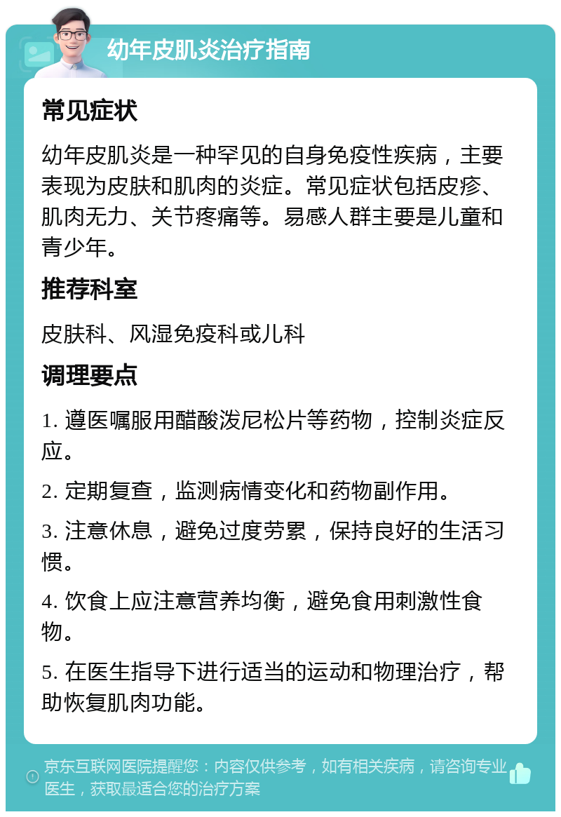 幼年皮肌炎治疗指南 常见症状 幼年皮肌炎是一种罕见的自身免疫性疾病，主要表现为皮肤和肌肉的炎症。常见症状包括皮疹、肌肉无力、关节疼痛等。易感人群主要是儿童和青少年。 推荐科室 皮肤科、风湿免疫科或儿科 调理要点 1. 遵医嘱服用醋酸泼尼松片等药物，控制炎症反应。 2. 定期复查，监测病情变化和药物副作用。 3. 注意休息，避免过度劳累，保持良好的生活习惯。 4. 饮食上应注意营养均衡，避免食用刺激性食物。 5. 在医生指导下进行适当的运动和物理治疗，帮助恢复肌肉功能。