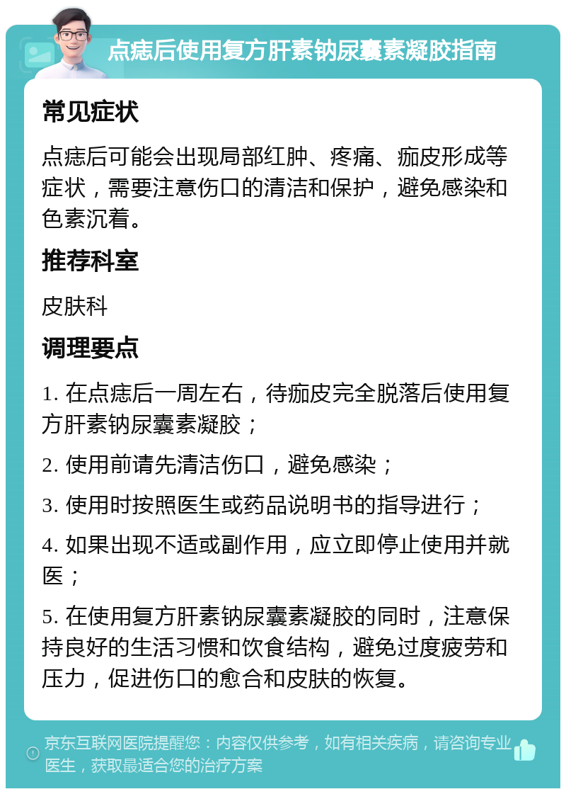 点痣后使用复方肝素钠尿囊素凝胶指南 常见症状 点痣后可能会出现局部红肿、疼痛、痂皮形成等症状，需要注意伤口的清洁和保护，避免感染和色素沉着。 推荐科室 皮肤科 调理要点 1. 在点痣后一周左右，待痂皮完全脱落后使用复方肝素钠尿囊素凝胶； 2. 使用前请先清洁伤口，避免感染； 3. 使用时按照医生或药品说明书的指导进行； 4. 如果出现不适或副作用，应立即停止使用并就医； 5. 在使用复方肝素钠尿囊素凝胶的同时，注意保持良好的生活习惯和饮食结构，避免过度疲劳和压力，促进伤口的愈合和皮肤的恢复。