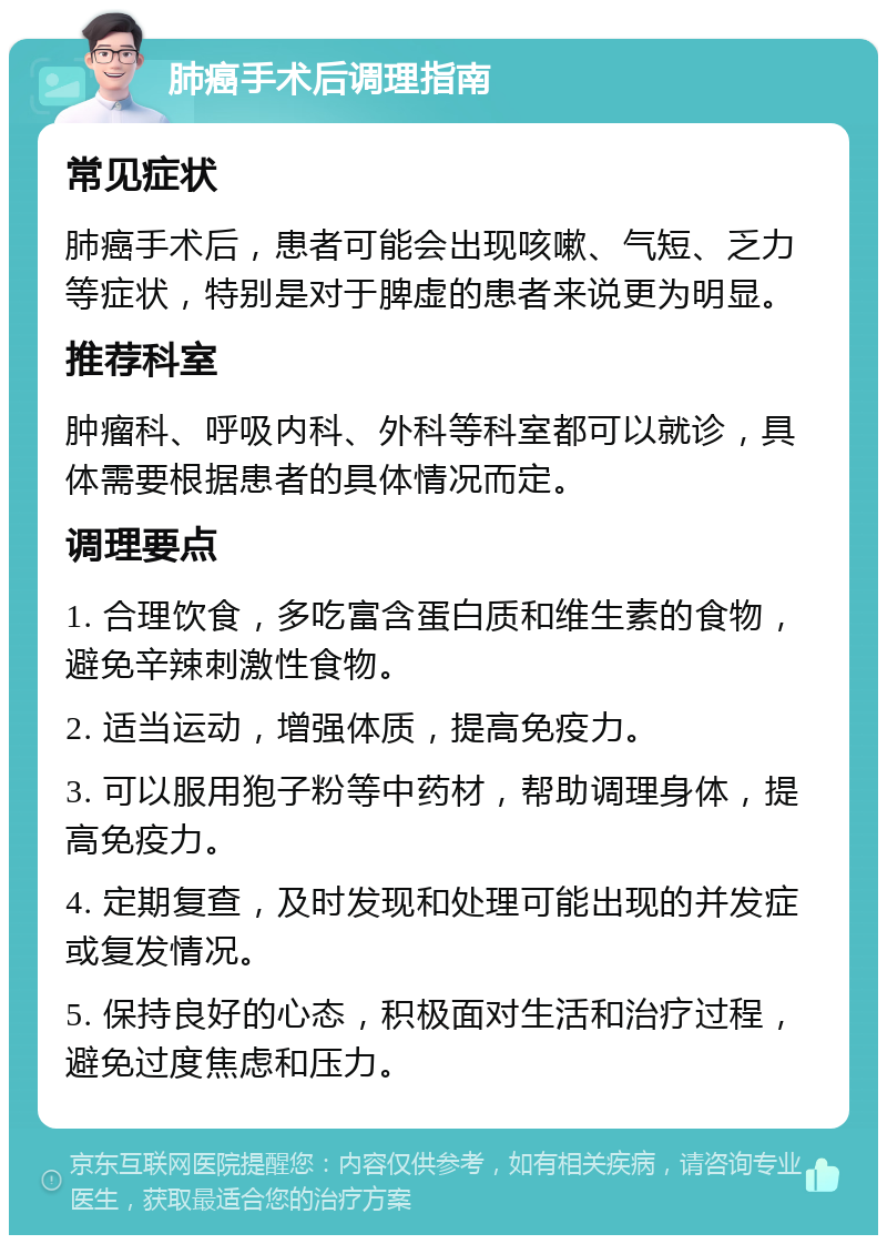 肺癌手术后调理指南 常见症状 肺癌手术后，患者可能会出现咳嗽、气短、乏力等症状，特别是对于脾虚的患者来说更为明显。 推荐科室 肿瘤科、呼吸内科、外科等科室都可以就诊，具体需要根据患者的具体情况而定。 调理要点 1. 合理饮食，多吃富含蛋白质和维生素的食物，避免辛辣刺激性食物。 2. 适当运动，增强体质，提高免疫力。 3. 可以服用狍子粉等中药材，帮助调理身体，提高免疫力。 4. 定期复查，及时发现和处理可能出现的并发症或复发情况。 5. 保持良好的心态，积极面对生活和治疗过程，避免过度焦虑和压力。