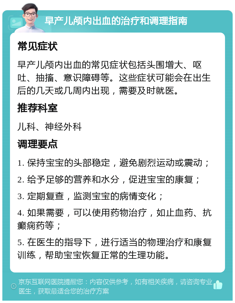 早产儿颅内出血的治疗和调理指南 常见症状 早产儿颅内出血的常见症状包括头围增大、呕吐、抽搐、意识障碍等。这些症状可能会在出生后的几天或几周内出现，需要及时就医。 推荐科室 儿科、神经外科 调理要点 1. 保持宝宝的头部稳定，避免剧烈运动或震动； 2. 给予足够的营养和水分，促进宝宝的康复； 3. 定期复查，监测宝宝的病情变化； 4. 如果需要，可以使用药物治疗，如止血药、抗癫痫药等； 5. 在医生的指导下，进行适当的物理治疗和康复训练，帮助宝宝恢复正常的生理功能。