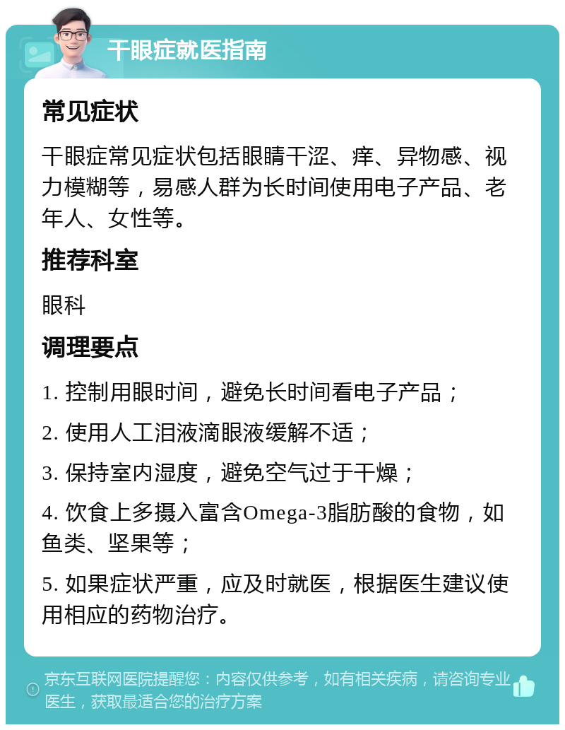 干眼症就医指南 常见症状 干眼症常见症状包括眼睛干涩、痒、异物感、视力模糊等，易感人群为长时间使用电子产品、老年人、女性等。 推荐科室 眼科 调理要点 1. 控制用眼时间，避免长时间看电子产品； 2. 使用人工泪液滴眼液缓解不适； 3. 保持室内湿度，避免空气过于干燥； 4. 饮食上多摄入富含Omega-3脂肪酸的食物，如鱼类、坚果等； 5. 如果症状严重，应及时就医，根据医生建议使用相应的药物治疗。