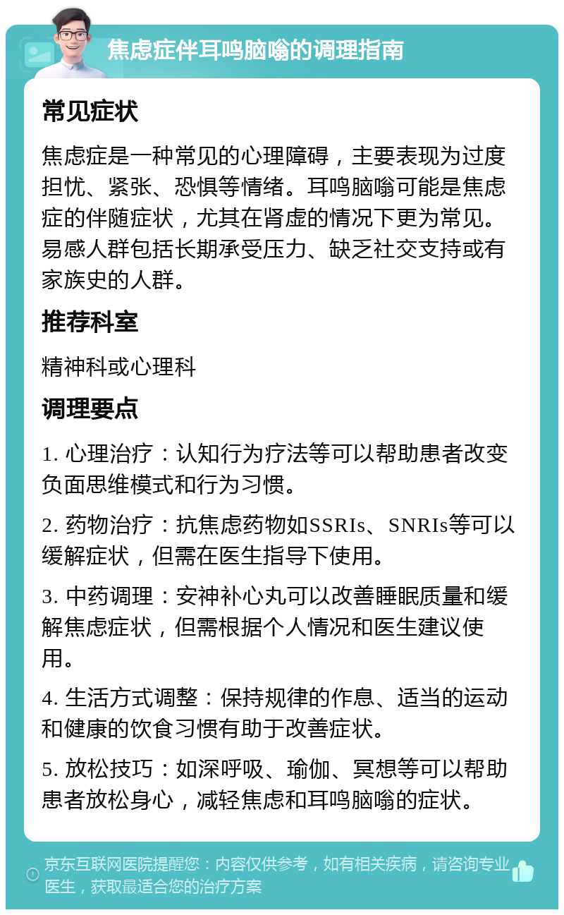 焦虑症伴耳鸣脑嗡的调理指南 常见症状 焦虑症是一种常见的心理障碍，主要表现为过度担忧、紧张、恐惧等情绪。耳鸣脑嗡可能是焦虑症的伴随症状，尤其在肾虚的情况下更为常见。易感人群包括长期承受压力、缺乏社交支持或有家族史的人群。 推荐科室 精神科或心理科 调理要点 1. 心理治疗：认知行为疗法等可以帮助患者改变负面思维模式和行为习惯。 2. 药物治疗：抗焦虑药物如SSRIs、SNRIs等可以缓解症状，但需在医生指导下使用。 3. 中药调理：安神补心丸可以改善睡眠质量和缓解焦虑症状，但需根据个人情况和医生建议使用。 4. 生活方式调整：保持规律的作息、适当的运动和健康的饮食习惯有助于改善症状。 5. 放松技巧：如深呼吸、瑜伽、冥想等可以帮助患者放松身心，减轻焦虑和耳鸣脑嗡的症状。