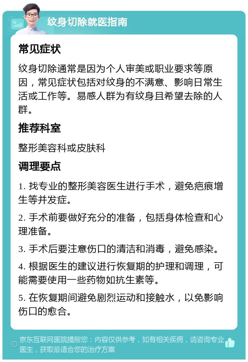 纹身切除就医指南 常见症状 纹身切除通常是因为个人审美或职业要求等原因，常见症状包括对纹身的不满意、影响日常生活或工作等。易感人群为有纹身且希望去除的人群。 推荐科室 整形美容科或皮肤科 调理要点 1. 找专业的整形美容医生进行手术，避免疤痕增生等并发症。 2. 手术前要做好充分的准备，包括身体检查和心理准备。 3. 手术后要注意伤口的清洁和消毒，避免感染。 4. 根据医生的建议进行恢复期的护理和调理，可能需要使用一些药物如抗生素等。 5. 在恢复期间避免剧烈运动和接触水，以免影响伤口的愈合。