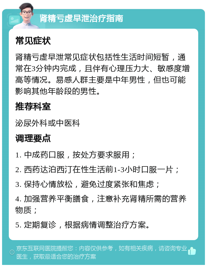 肾精亏虚早泄治疗指南 常见症状 肾精亏虚早泄常见症状包括性生活时间短暂，通常在3分钟内完成，且伴有心理压力大、敏感度增高等情况。易感人群主要是中年男性，但也可能影响其他年龄段的男性。 推荐科室 泌尿外科或中医科 调理要点 1. 中成药口服，按处方要求服用； 2. 西药达泊西汀在性生活前1-3小时口服一片； 3. 保持心情放松，避免过度紧张和焦虑； 4. 加强营养平衡膳食，注意补充肾精所需的营养物质； 5. 定期复诊，根据病情调整治疗方案。