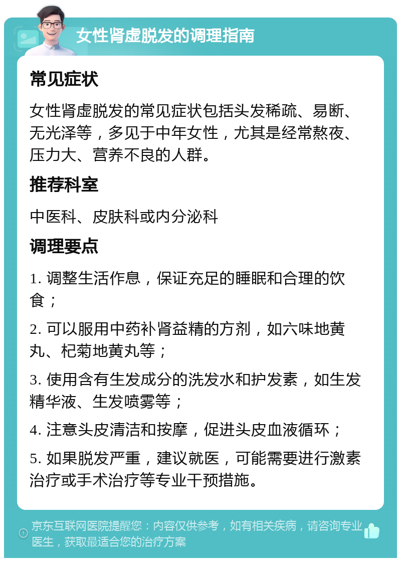 女性肾虚脱发的调理指南 常见症状 女性肾虚脱发的常见症状包括头发稀疏、易断、无光泽等，多见于中年女性，尤其是经常熬夜、压力大、营养不良的人群。 推荐科室 中医科、皮肤科或内分泌科 调理要点 1. 调整生活作息，保证充足的睡眠和合理的饮食； 2. 可以服用中药补肾益精的方剂，如六味地黄丸、杞菊地黄丸等； 3. 使用含有生发成分的洗发水和护发素，如生发精华液、生发喷雾等； 4. 注意头皮清洁和按摩，促进头皮血液循环； 5. 如果脱发严重，建议就医，可能需要进行激素治疗或手术治疗等专业干预措施。