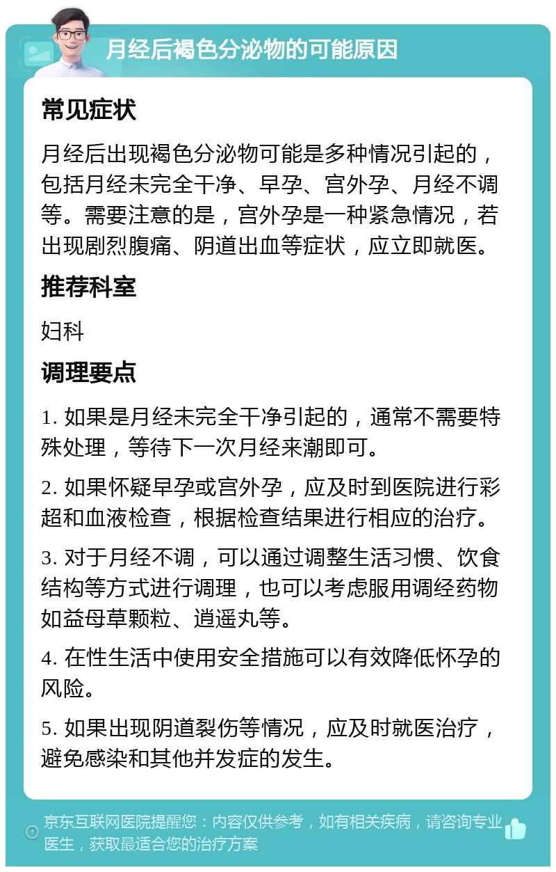 月经后褐色分泌物的可能原因 常见症状 月经后出现褐色分泌物可能是多种情况引起的，包括月经未完全干净、早孕、宫外孕、月经不调等。需要注意的是，宫外孕是一种紧急情况，若出现剧烈腹痛、阴道出血等症状，应立即就医。 推荐科室 妇科 调理要点 1. 如果是月经未完全干净引起的，通常不需要特殊处理，等待下一次月经来潮即可。 2. 如果怀疑早孕或宫外孕，应及时到医院进行彩超和血液检查，根据检查结果进行相应的治疗。 3. 对于月经不调，可以通过调整生活习惯、饮食结构等方式进行调理，也可以考虑服用调经药物如益母草颗粒、逍遥丸等。 4. 在性生活中使用安全措施可以有效降低怀孕的风险。 5. 如果出现阴道裂伤等情况，应及时就医治疗，避免感染和其他并发症的发生。