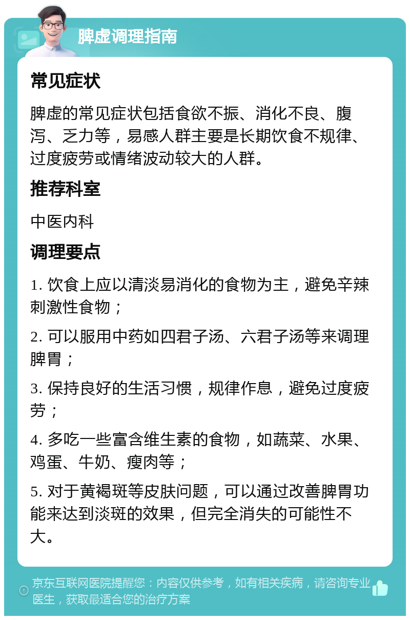 脾虚调理指南 常见症状 脾虚的常见症状包括食欲不振、消化不良、腹泻、乏力等，易感人群主要是长期饮食不规律、过度疲劳或情绪波动较大的人群。 推荐科室 中医内科 调理要点 1. 饮食上应以清淡易消化的食物为主，避免辛辣刺激性食物； 2. 可以服用中药如四君子汤、六君子汤等来调理脾胃； 3. 保持良好的生活习惯，规律作息，避免过度疲劳； 4. 多吃一些富含维生素的食物，如蔬菜、水果、鸡蛋、牛奶、瘦肉等； 5. 对于黄褐斑等皮肤问题，可以通过改善脾胃功能来达到淡斑的效果，但完全消失的可能性不大。