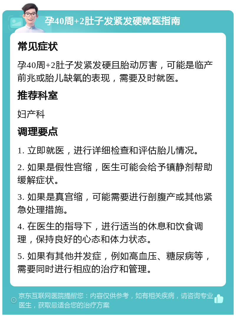 孕40周+2肚子发紧发硬就医指南 常见症状 孕40周+2肚子发紧发硬且胎动厉害，可能是临产前兆或胎儿缺氧的表现，需要及时就医。 推荐科室 妇产科 调理要点 1. 立即就医，进行详细检查和评估胎儿情况。 2. 如果是假性宫缩，医生可能会给予镇静剂帮助缓解症状。 3. 如果是真宫缩，可能需要进行剖腹产或其他紧急处理措施。 4. 在医生的指导下，进行适当的休息和饮食调理，保持良好的心态和体力状态。 5. 如果有其他并发症，例如高血压、糖尿病等，需要同时进行相应的治疗和管理。