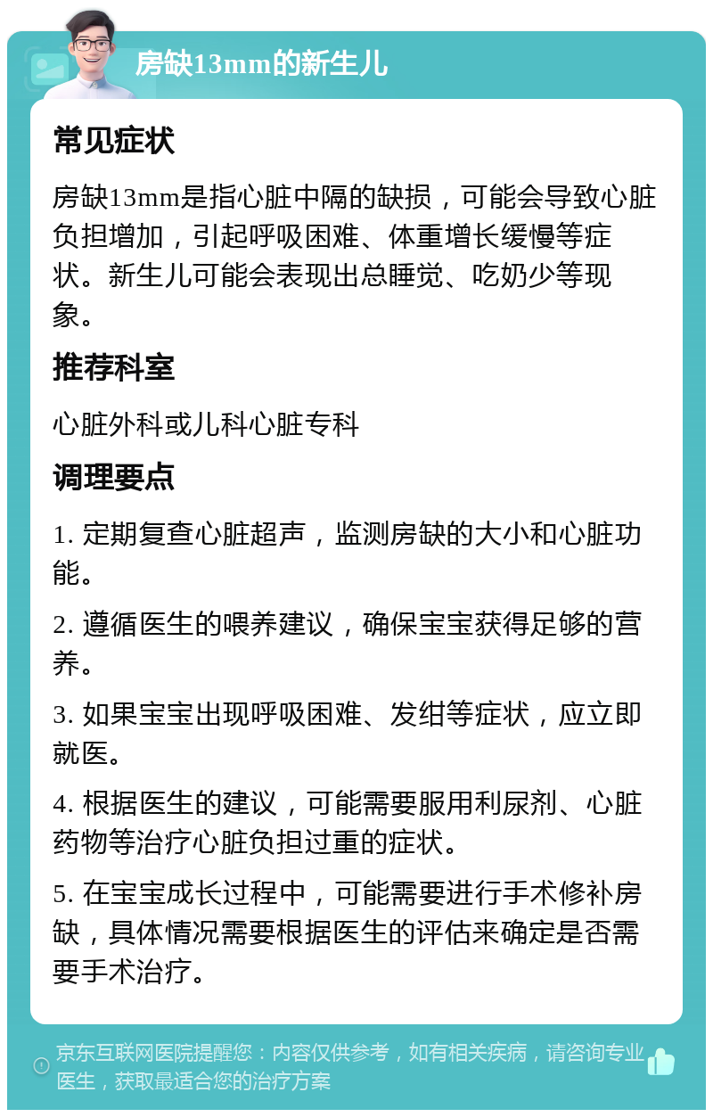 房缺13mm的新生儿 常见症状 房缺13mm是指心脏中隔的缺损，可能会导致心脏负担增加，引起呼吸困难、体重增长缓慢等症状。新生儿可能会表现出总睡觉、吃奶少等现象。 推荐科室 心脏外科或儿科心脏专科 调理要点 1. 定期复查心脏超声，监测房缺的大小和心脏功能。 2. 遵循医生的喂养建议，确保宝宝获得足够的营养。 3. 如果宝宝出现呼吸困难、发绀等症状，应立即就医。 4. 根据医生的建议，可能需要服用利尿剂、心脏药物等治疗心脏负担过重的症状。 5. 在宝宝成长过程中，可能需要进行手术修补房缺，具体情况需要根据医生的评估来确定是否需要手术治疗。