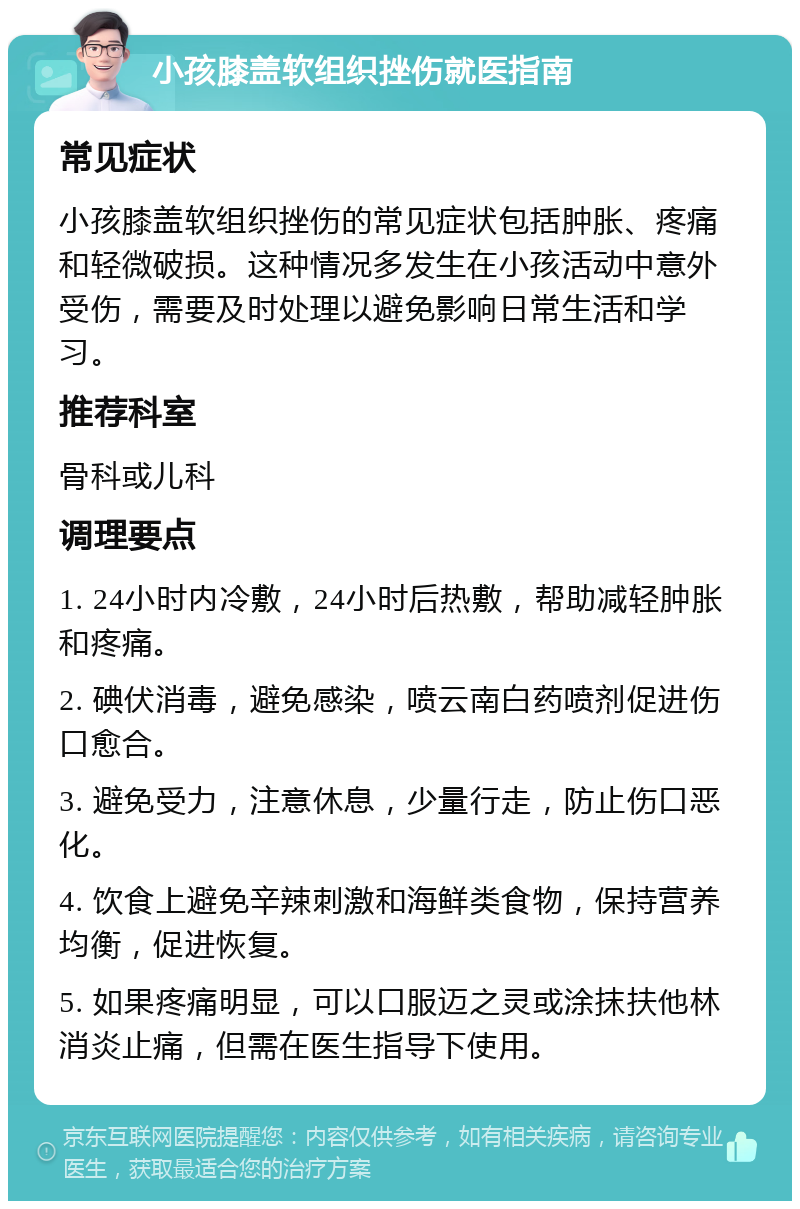 小孩膝盖软组织挫伤就医指南 常见症状 小孩膝盖软组织挫伤的常见症状包括肿胀、疼痛和轻微破损。这种情况多发生在小孩活动中意外受伤，需要及时处理以避免影响日常生活和学习。 推荐科室 骨科或儿科 调理要点 1. 24小时内冷敷，24小时后热敷，帮助减轻肿胀和疼痛。 2. 碘伏消毒，避免感染，喷云南白药喷剂促进伤口愈合。 3. 避免受力，注意休息，少量行走，防止伤口恶化。 4. 饮食上避免辛辣刺激和海鲜类食物，保持营养均衡，促进恢复。 5. 如果疼痛明显，可以口服迈之灵或涂抹扶他林消炎止痛，但需在医生指导下使用。