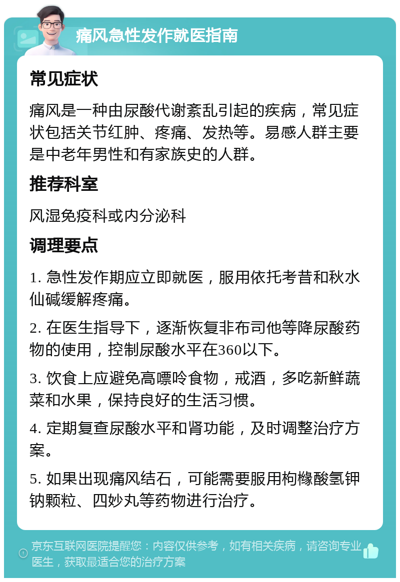 痛风急性发作就医指南 常见症状 痛风是一种由尿酸代谢紊乱引起的疾病，常见症状包括关节红肿、疼痛、发热等。易感人群主要是中老年男性和有家族史的人群。 推荐科室 风湿免疫科或内分泌科 调理要点 1. 急性发作期应立即就医，服用依托考昔和秋水仙碱缓解疼痛。 2. 在医生指导下，逐渐恢复非布司他等降尿酸药物的使用，控制尿酸水平在360以下。 3. 饮食上应避免高嘌呤食物，戒酒，多吃新鲜蔬菜和水果，保持良好的生活习惯。 4. 定期复查尿酸水平和肾功能，及时调整治疗方案。 5. 如果出现痛风结石，可能需要服用枸橼酸氢钾钠颗粒、四妙丸等药物进行治疗。