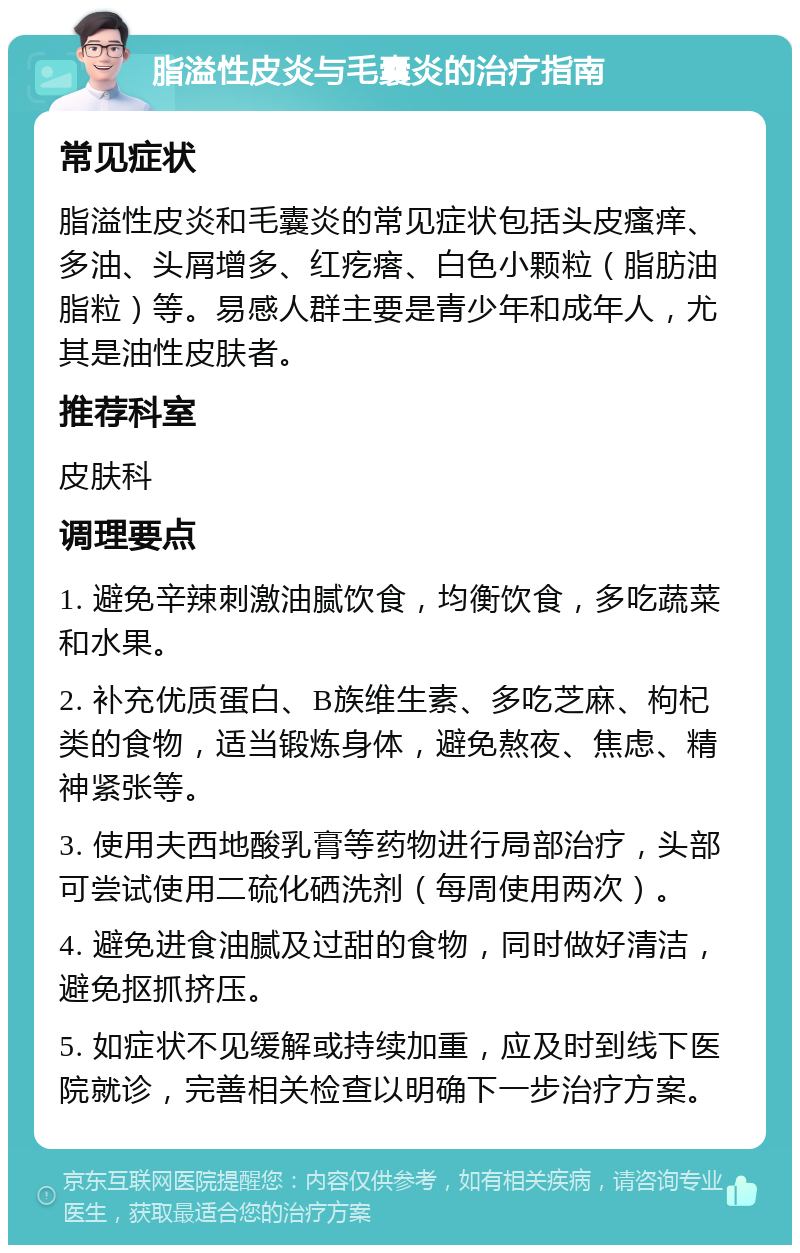 脂溢性皮炎与毛囊炎的治疗指南 常见症状 脂溢性皮炎和毛囊炎的常见症状包括头皮瘙痒、多油、头屑增多、红疙瘩、白色小颗粒（脂肪油脂粒）等。易感人群主要是青少年和成年人，尤其是油性皮肤者。 推荐科室 皮肤科 调理要点 1. 避免辛辣刺激油腻饮食，均衡饮食，多吃蔬菜和水果。 2. 补充优质蛋白、B族维生素、多吃芝麻、枸杞类的食物，适当锻炼身体，避免熬夜、焦虑、精神紧张等。 3. 使用夫西地酸乳膏等药物进行局部治疗，头部可尝试使用二硫化硒洗剂（每周使用两次）。 4. 避免进食油腻及过甜的食物，同时做好清洁，避免抠抓挤压。 5. 如症状不见缓解或持续加重，应及时到线下医院就诊，完善相关检查以明确下一步治疗方案。