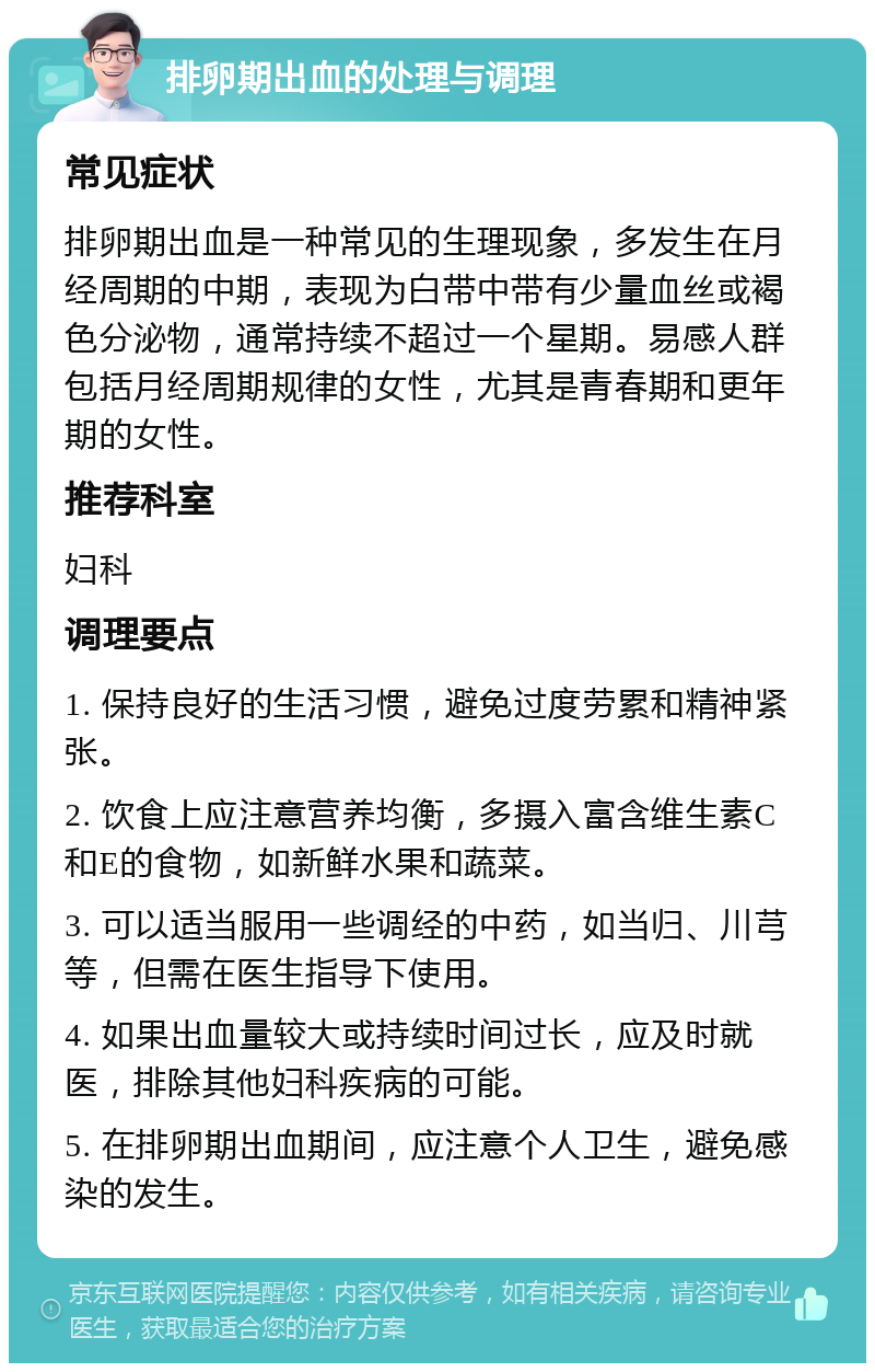 排卵期出血的处理与调理 常见症状 排卵期出血是一种常见的生理现象，多发生在月经周期的中期，表现为白带中带有少量血丝或褐色分泌物，通常持续不超过一个星期。易感人群包括月经周期规律的女性，尤其是青春期和更年期的女性。 推荐科室 妇科 调理要点 1. 保持良好的生活习惯，避免过度劳累和精神紧张。 2. 饮食上应注意营养均衡，多摄入富含维生素C和E的食物，如新鲜水果和蔬菜。 3. 可以适当服用一些调经的中药，如当归、川芎等，但需在医生指导下使用。 4. 如果出血量较大或持续时间过长，应及时就医，排除其他妇科疾病的可能。 5. 在排卵期出血期间，应注意个人卫生，避免感染的发生。