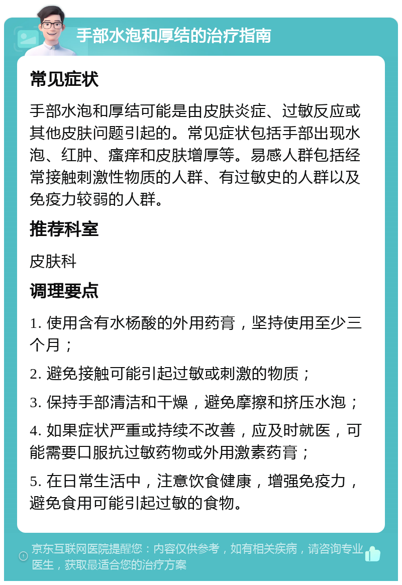 手部水泡和厚结的治疗指南 常见症状 手部水泡和厚结可能是由皮肤炎症、过敏反应或其他皮肤问题引起的。常见症状包括手部出现水泡、红肿、瘙痒和皮肤增厚等。易感人群包括经常接触刺激性物质的人群、有过敏史的人群以及免疫力较弱的人群。 推荐科室 皮肤科 调理要点 1. 使用含有水杨酸的外用药膏，坚持使用至少三个月； 2. 避免接触可能引起过敏或刺激的物质； 3. 保持手部清洁和干燥，避免摩擦和挤压水泡； 4. 如果症状严重或持续不改善，应及时就医，可能需要口服抗过敏药物或外用激素药膏； 5. 在日常生活中，注意饮食健康，增强免疫力，避免食用可能引起过敏的食物。